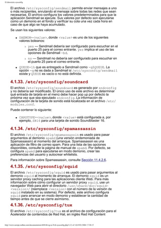 El directorio sysconfig

El archivo /etc/sysconfig/sendmail permite enviar mensajes a uno
o más recipientes, enrutando el mensaje sobre todas las redes que sean
necesarias. El archivo configura los valores predeterminados para que la
aplicación Sendmail se ejecute. Sus valores por defecto son ejecutarse
como un demonio en el fondo y verificar su cola una vez cada hora en
caso de que algo se haya acumulado.
Se usan los siguientes valores:
q

DAEMON=<value>, donde <value> es uno de los siguientes
valores boleanos:
r

r

q

yes — Sendmail debería ser configurado para escuchar en el
puerto 25 para el correo entrante. yes implica el uso de las
opciones de Sendmail -bd.
no — Sendmail no debería ser configurado para escuchar en
el puerto 25 para el correo entrante.

QUEUE=1h que es entregado a Sendmail como -q$QUEUE. La
opción -q no es dada a Sendmail si /etc/sysconfig/sendmail
existe y QUEUE es vacío o no está definida.

4.1.33. /etc/sysconfig/soundcard
El archivo /etc/sysconfig/soundcard es generado por sndconfig
y no debería ser modificado. El único uso de este archivo es determinar
qué entrada de tarjeta en el menú debe hacer pop up por defecto la
próxima vez que sea ejecutado sndconfig. La información de
configuración de la tarjeta de sonido está localizada en el archivo /etc/
modules.conf.
Puede contener lo siguiente:
q

CARDTYPE=<value>, donde <value> está configurada a, por
ejemplo, SB16 para una tarjeta de sonido Soundblaster 16.

4.1.34. /etc/sysconfig/spamassassin
El archivo /etc/sysconfig/spamassassin es usado para pasar
argumentos al demonio spamd (una versión endemoniada de
Spamassassin) al momento del arranque. Spamassassin es una
aplicación de filtro de correo spam. Para una lista de las opciones
disponibles, consulte la página de manual de spamd. Por defecto, se
configura spamd para ejecutarse en modo demonio, crear las
preferencias del usuario y autocrear whitelists.
Para información sobre Spamassassin, consulte Sección 11.4.2.6.

4.1.35. /etc/sysconfig/squid
El archivo /etc/sysconfig/squid es usado para pasar argumentos al
demonio squid al momento de arranque. El demonio squid es un
servidor proxy caching para las aplicaciones cliente Web. Para más
información sobre cómo configurar un servidor proxy squid, use un
navegador Web para abrir el directorio /usr/share/doc/squid<version>/ (reemplace <version> con el número de la versión de
squid instalado en su sistema). Por defecto, este archivo configura
squid para arrancar en modo demonio y establecer la cantidad de
tiempo antes de que se cierre asímismo.

4.1.36. /etc/sysconfig/tux
El archivo /etc/sysconfig/tux es el archivo de configuración para el
Acelerador de contenidos de Red Hat, en inglés Red Hat Content

http://www.europe.redhat.com/documentation/rhl9/rhl-rg-es-9/ch-sysconfig.php3 (12 of 14)19/01/2004 17:50:15

 