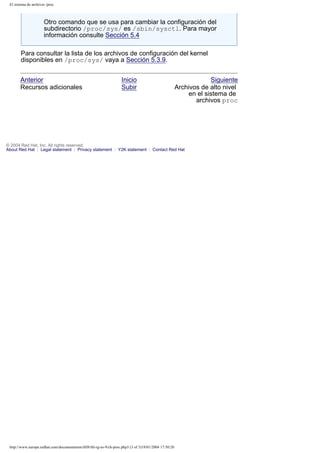 El sistema de archivos /proc

Otro comando que se usa para cambiar la configuración del
subdirectorio /proc/sys/ es /sbin/sysctl. Para mayor
información consulte Sección 5.4
Para consultar la lista de los archivos de configuración del kernel
disponibles en /proc/sys/ vaya a Sección 5.3.9.
Anterior
Recursos adicionales

Inicio
Subir

Siguiente
Archivos de alto nivel
en el sistema de
archivos proc

© 2004 Red Hat, Inc. All rights reserved.
About Red Hat : Legal statement : Privacy statement : Y2K statement : Contact Red Hat

http://www.europe.redhat.com/documentation/rhl9/rhl-rg-es-9/ch-proc.php3 (3 of 3)19/01/2004 17:50:20

 