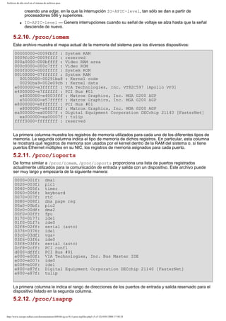 Archivos de alto nivel en el sistema de archivos proc

creando una edge, en la que la interrupción IO-APIC-level, tan sólo se dan a partir de
procesadores 586 y superiores.
q

IO-APIC-level — Genera interrupciones cuando su señal de voltaje se alza hasta que la señal
desciende de nuevo.

5.2.10. /proc/iomem
Este archivo muestra el mapa actual de la memoria del sistema para los diversos dispositivos:
00000000-0009fbff :
0009fc00-0009ffff :
000a0000-000bffff :
000c0000-000c7fff :
000f0000-000fffff :
00100000-07ffffff :
00100000-00291ba8
00291ba9-002e09cb
e0000000-e3ffffff :
e4000000-e7ffffff :
e4000000-e4003fff
e5000000-e57fffff
e8000000-e8ffffff :
e8000000-e8ffffff
ea000000-ea00007f :
ea000000-ea00007f
ffff0000-ffffffff :

System RAM
reserved
Video RAM area
Video ROM
System ROM
System RAM
: Kernel code
: Kernel data
VIA Technologies, Inc. VT82C597 [Apollo VP3]
PCI Bus #01
: Matrox Graphics, Inc. MGA G200 AGP
: Matrox Graphics, Inc. MGA G200 AGP
PCI Bus #01
: Matrox Graphics, Inc. MGA G200 AGP
Digital Equipment Corporation DECchip 21140 [FasterNet]
: tulip
reserved

La primera columna muestra los registros de memoria utilizados para cada uno de los diferentes tipos de
memoria. La segunda columna indica el tipo de memoria de dichos registros. En particular, esta columna
le mostrará qué registros de memoria son usados por el kernel dentro de la RAM del sistema o, si tiene
puertos Ethernet múltiples en su NIC, los registros de memoria asignados para cada puerto.

5.2.11. /proc/ioports
De forma similar a /proc/iomem, /proc/ioports proporciona una lista de puertos registrados
actualmente utilizados para la comunicación de entrada y salida con un dispositivo. Este archivo puede
ser muy largo y empezaría de la siguiente manera:
0000-001f:
0020-003f:
0040-005f:
0060-006f:
0070-007f:
0080-008f:
00a0-00bf:
00c0-00df:
00f0-00ff:
0170-0177:
01f0-01f7:
02f8-02ff:
0376-0376:
03c0-03df:
03f6-03f6:
03f8-03ff:
0cf8-0cff:
d000-dfff:
e000-e00f:
e000-e007:
e008-e00f:
e800-e87f:
e800-e87f:

dma1
pic1
timer
keyboard
rtc
dma page reg
pic2
dma2
fpu
ide1
ide0
serial (auto)
ide1
vga+
ide0
serial (auto)
PCI conf1
PCI Bus #01
VIA Technologies, Inc. Bus Master IDE
ide0
ide1
Digital Equipment Corporation DECchip 21140 [FasterNet]
tulip

La primera columna le indica el rango de direcciones de los puertos de entrada y salida reservado para el
dispositivo listado en la segunda columna.

5.2.12. /proc/isapnp
http://www.europe.redhat.com/documentation/rhl9/rhl-rg-es-9/s1-proc-topfiles.php3 (5 of 12)19/01/2004 17:50:24

 