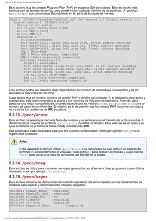 Archivos de alto nivel en el sistema de archivos proc

Este archivo lista las tarjetas Plug and Play (PnP) en espacios ISA del sistema. Esto es mucho más
habitual con las tarjetas de sonido, pero puede incluir cualquier número de dispositivos. Un archivo /
proc/isapnp con una entrada Soundblaster en él, sería de la siguiente manera:
Card 1 'CTL0070:Creative ViBRA16C PnP' PnP version 1.0 Product version 1.0
Logical device 0 'CTL0001:Audio'
Device is not active
Active port 0x220,0x330,0x388
Active IRQ 5 [0x2]
Active DMA 1,5
Resources 0
Priority preferred
Port 0x220-0x220, align 0x0, size 0x10, 16-bit address decoding
Port 0x330-0x330, align 0x0, size 0x2, 16-bit address decoding
Port 0x388-0x3f8, align 0x0, size 0x4, 16-bit address decoding
IRQ 5 High-Edge
DMA 1 8-bit byte-count compatible
DMA 5 16-bit word-count compatible
Alternate resources 0:1
Priority acceptable
Port 0x220-0x280, align 0x1f, size 0x10, 16-bit address decoding
Port 0x300-0x330, align 0x2f, size 0x2, 16-bit address decoding
Port 0x388-0x3f8, align 0x0, size 0x4, 16-bit address decoding
IRQ 5,7,2/9,10 High-Edge
DMA 1,3 8-bit byte-count compatible
DMA 5,7 16-bit word-count compatible
Este archivo podría ser bastante largo dependiendo del número de dispositivos visualizados y de los
requisitos o peticiones de recursos.
Cada tarjeta lista su nombre, número de versión PnP y versión del producto. Si el dispositivo está activo y
configurado, este archivo revelará el puerto y los números de IRQ para el dispositivo. Además, para
asegurar una mejor compatibilidad, la tarjeta especificará los valores preferred y acceptable para un
número de parámetros diferentes. El objetivo es el de permitir que las tarjetas PNP funcionen en base a
otra y evitar los problemas de IRQ y puertos.

5.2.13. /proc/kcore
Este archivo representa la memoria física del sistema y se almacena en el formato del archivo central. A
diferencia de la mayoría de archivos /proc/, kcore muestra un tamaño. Este valor se da en bytes y es
igual al tamaño de la memoria física (RAM) utilizada más 4KB.
Sus contenidos están diseñados para que los examine un depurador, como por ejemplo gdb, y no es
legible para humanos.
Aviso
Evite visualizar el archivo virtual /proc/kcore. Los contenidos de este archivo se saldrán del
terminal. Si accidentalmente lo visualiza, pulse [Ctrl]-[C] para detener el proceso y luego escriba
reset para volver a la línea de comandos del prompt en la estaba.

5.2.14. /proc/kmsg
Este archivo se utiliza para mantener mensajes generados por el kernel y otros programas toman dichos
mensajes, como por ejemplo /sbin/klogd.

5.2.15. /proc/ksyms
Este archivo contiene las definiciones del símbolo exportado del kernel usadas por las herramientas de
módulos para enlazar y dinámicamente módulos cargables.
e003def4
e003b04c
e00390c0
e002104c
e00210a4
e00226cc

speedo_debug
[eepro100]
eepro100_init [eepro100]
st_template
[st]
RDINDOOR
[megaraid]
callDone
[megaraid]
megaraid_detect
[megaraid]

http://www.europe.redhat.com/documentation/rhl9/rhl-rg-es-9/s1-proc-topfiles.php3 (6 of 12)19/01/2004 17:50:24

 