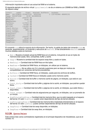 Archivos de alto nivel en el sistema de archivos proc

información importante sobre el uso actual de RAM en el sistema.
El siguiente ejemplo de archivo virtual /proc/meminfo es de un sistema con 256MB de RAM y 384MB
de espacio swap:
total:
used:
Mem: 261709824
Swap: 402997248
MemTotal:
MemFree:
MemShared:
Buffers:
Cached:
Active:
Inact_dirty:
Inact_clean:
Inact_target:
HighTotal:
HighFree:
LowTotal:
LowFree:
SwapTotal:
SwapFree:

free: shared: buffers: cached:
253407232 8302592
0 120745984 48689152
8192 402989056
255576 kB
8108 kB
0 kB
117916 kB
47548 kB
135300 kB
29276 kB
888 kB
0 kB
0 kB
0 kB
255576 kB
8108 kB
393552 kB
393544 kB

El comando top utiliza la mayoría de la información. De hecho, la salida de datos del comando free es
parecida, aparentemente, al contenido y estructura de meminfo. Si lee directamente meminfo conocerá
muchos detalles sobre la memoria:
q

Mem — Muestra el estado actual de RAM física en el sistema, incluyendo el uso en bytes de
memoria total usada, libre, compartida, buffer y caché.

q

Swap — Muestra la cantidad total de espacio swap libre y usado en bytes.

q

MemTotal — Cantidad total de RAM física en kilo bytes.

q

MemFree — Cantidad de RAM física, en kilobytes, sin utilizar por el sistema.

q

MemShared — No se utiliza con 2.4 y kernels superiores pero se deja por motivos de
compatibilidad con versiones del kernel precedentes.

q

Buffers — Cantidad de RAM física, en kilobytes, usada para los archivos de buffers.

q

Cached — Cantidad de RAM física en kilobytes usada como memoria caché.

q

q

q

q

q

q

Active — Cantidad total de buffer o memoria caché de página, en kilobytes, que está en uso
activo.
Inact_dirty — Cantidad total de buffer y páginas de la caché, en kilobytes, que podrían quedar
libres.
Inact_clean — Cantidad total de buffer o páginas de la caché, en kilobytes, que están libres y
disponibles.
Inact_target — Cantidad neta de asignaciones por segundo, en kilobytes, con un promedio de
un minuto.
HighTotal y HighFree — Cantidad total de memoria libre, que no está mapeada en el espacio
del kernel. El valor HighTotal puede variar dependiendo del tipo de kernel utilizado.
LowTotal y LowFree — Cantidad total de memoria libre implantada directamente en el espacio
del kernel. El valor LowTotal puede cambiar dependiendo del tipo de kernel utilizado.

q

SwapTotal — Cantidad total de swap disponible, en kilobytes.

q

SwapFree — Cantidad total de swap libre, en kilobytes.

5.2.20. /proc/misc
Este archivo lista varios controladores registrados en el principal dispositivo de misceláneos, que es el
número 10:

http://www.europe.redhat.com/documentation/rhl9/rhl-rg-es-9/s1-proc-topfiles.php3 (8 of 12)19/01/2004 17:50:24

 