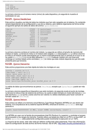 Archivos de alto nivel en el sistema de archivos proc

135 rtc
1 psaux
134 apm_bios
La primera columna es el número menor (minor) de cada dispositivo y la segunda le muestra el
controlador en uso.

5.2.21. /proc/modules
Este archivo visualiza una lista de todos los módulos que han sido cargados por el sistema. Su contenido
variará dependiendo de la configuración y uso de su sistema, pero debería organizarse de forma similar
al siguiente ejemplo de salida de datos del archivo /proc/modules:
ide-cd
cdrom
soundcore
agpgart
binfmt_misc
iscsi
scsi_mod
autofs
tulip
ext3
jbd

27008
28960
4100
31072
5956
32672
94424
10628
48608
60352
39192

0
0
0
0
1
0
1
0
1
2
2

(autoclean)
(autoclean) [ide-cd]
(autoclean)
(unused)
(unused)
[iscsi]
(autoclean) (unused)
[ext3]

La primera columna contiene el nombre del módulo. La segunda se refiere al tamaño de memoria del
módulo en bytes. La tercera le indica si el módulo está cargado (1) o descargado (0). La última columna
le indica si el módulo puede descargarse por sí mismo automáticamente tras un periodo en el que no se
ha usado (autoclean) o si no se está utilizando (unused). Cualquier módulo con una línea que
contenga un nombre listado entre corchetes ([ o ]) le indica que este módulo depende de que otro esté
presente para que funcione.

5.2.22. /proc/mounts
Este archivo proporciona una lista rápida de todos los montajes en uso:
rootfs / rootfs rw 0 0
/dev/hda2 / ext3 rw 0 0
/proc /proc proc rw 0 0
/dev/hda1 /boot ext3 rw 0 0
none /dev/pts devpts rw 0 0
none /dev/shm tmpfs rw 0 0
none /proc/sys/fs/binfmt_misc binfmt_misc rw 0 0
La salida de datos que encontramos se parece /etc/mtab, excepto que /proc/mount puede ser más
actual.
La primera columna especifica el dispositivo que está montado y la segunda revela el punto de montaje.
La tercera le indica el tipo de sistema de archivos y la cuarta si está montado en modo sólo lectura (ro) o
sólo escritura (rw). La quinta y sexta columna son valores no válidos diseñados para hacer coincidir el
formato usado en /etc/mtab.

5.2.23. /proc/mtrr
Este archivo se refiere a la memoria actual Memory Type Range Registers (MTRRs) en uso dentro del
sistema. Si la arquitectura de su sistema soporta MTRRs, entonces el archivo /proc/mtrr será algo
parecido a:
reg00: base=0x00000000 (0 MB), size= 64MB: write-back, count= 1
Los MTRRs se usan con la familia de procesadores Intel P6 (Pentium II y superior), y controlan el acceso
del procesador a los rangos de memoria. Cuando utilice una tarjeta de vídeo en un PCI o un bus AGP, un
archivo /proc/mtrr adecuadamente configurado puede incrementar la ejecución en un 150%.
La mayoría de las veces, este valor está por defecto configurado adecuadamente. Para más información
sobre la configuración de este archivo de forma manual, vea el URL: http://web1.linuxhq.com/kernel/v2.3/

http://www.europe.redhat.com/documentation/rhl9/rhl-rg-es-9/s1-proc-topfiles.php3 (9 of 12)19/01/2004 17:50:24

 