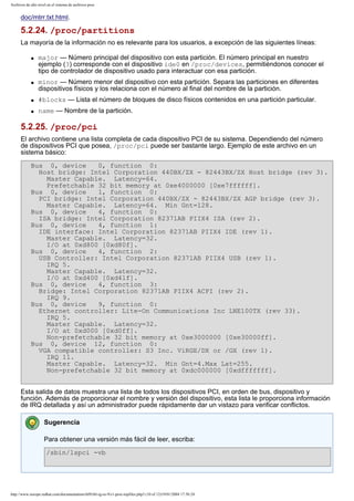Archivos de alto nivel en el sistema de archivos proc

doc/mtrr.txt.html.

5.2.24. /proc/partitions
La mayoría de la información no es relevante para los usuarios, a excepción de las siguientes líneas:
q

q

major — Número principal del dispositivo con esta partición. El número principal en nuestro
ejemplo (3) corresponde con el dispositivo ide0 en /proc/devices, permitiéndonos conocer el
tipo de controlador de dispositivo usado para interactuar con esa partición.
minor — Número menor del dispositivo con esta partición. Separa las particiones en diferentes
dispositivos físicos y los relaciona con el número al final del nombre de la partición.

q

#blocks — Lista el número de bloques de disco físicos contenidos en una partición particular.

q

name — Nombre de la partición.

5.2.25. /proc/pci
El archivo contiene una lista completa de cada dispositivo PCI de su sistema. Dependiendo del número
de dispositivos PCI que posea, /proc/pci puede ser bastante largo. Ejemplo de este archivo en un
sistema básico:
Bus 0, device
0, function 0:
Host bridge: Intel Corporation 440BX/ZX - 82443BX/ZX Host bridge (rev 3).
Master Capable. Latency=64.
Prefetchable 32 bit memory at 0xe4000000 [0xe7ffffff].
Bus 0, device
1, function 0:
PCI bridge: Intel Corporation 440BX/ZX - 82443BX/ZX AGP bridge (rev 3).
Master Capable. Latency=64. Min Gnt=128.
Bus 0, device
4, function 0:
ISA bridge: Intel Corporation 82371AB PIIX4 ISA (rev 2).
Bus 0, device
4, function 1:
IDE interface: Intel Corporation 82371AB PIIX4 IDE (rev 1).
Master Capable. Latency=32.
I/O at 0xd800 [0xd80f].
Bus 0, device
4, function 2:
USB Controller: Intel Corporation 82371AB PIIX4 USB (rev 1).
IRQ 5.
Master Capable. Latency=32.
I/O at 0xd400 [0xd41f].
Bus 0, device
4, function 3:
Bridge: Intel Corporation 82371AB PIIX4 ACPI (rev 2).
IRQ 9.
Bus 0, device
9, function 0:
Ethernet controller: Lite-On Communications Inc LNE100TX (rev 33).
IRQ 5.
Master Capable. Latency=32.
I/O at 0xd000 [0xd0ff].
Non-prefetchable 32 bit memory at 0xe3000000 [0xe30000ff].
Bus 0, device 12, function 0:
VGA compatible controller: S3 Inc. ViRGE/DX or /GX (rev 1).
IRQ 11.
Master Capable. Latency=32. Min Gnt=4.Max Lat=255.
Non-prefetchable 32 bit memory at 0xdc000000 [0xdfffffff].
Esta salida de datos muestra una lista de todos los dispositivos PCI, en orden de bus, dispositivo y
función. Además de proporcionar el nombre y versión del dispositivo, esta lista le proporciona información
de IRQ detallada y así un administrador puede rápidamente dar un vistazo para verificar conflictos.
Sugerencia
Para obtener una versión más fácil de leer, escriba:
/sbin/lspci -vb

http://www.europe.redhat.com/documentation/rhl9/rhl-rg-es-9/s1-proc-topfiles.php3 (10 of 12)19/01/2004 17:50:24

 