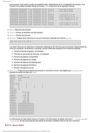 Directorios en /proc

este proceso. Este archivo puede ser bastante largo, dependiendo de la complejidad del proceso. Una
muestra de la salida de datos desde el proceso sshd empezaría de la siguiente manera:
08048000-08086000
08086000-08088000
08088000-08095000
40000000-40013000
40013000-40014000
40031000-40038000
40038000-40039000
40039000-4003a000
4003a000-4003c000
4003c000-4003d000

r-xp
rw-p
rwxp
r-xp
rw-p
r-xp
rw-p
rw-p
r-xp
rw-p

00000000
0003e000
00000000
00000000
00013000
00000000
00006000
00000000
00000000
00001000

03:03
03:03
00:00
03:03
03:03
03:03
03:03
00:00
03:03
03:03

391479
391479
0
293205
293205
293282
293282
0
293218
293218

/usr/sbin/sshd
/usr/sbin/sshd
/lib/ld-2.2.5.so
/lib/ld-2.2.5.so
/lib/libpam.so.0.75
/lib/libpam.so.0.75
/lib/libdl-2.2.5.so
/lib/libdl-2.2.5.so

q

mem — Memoria del proceso.

q

root — Enlace al directorio root del proceso.

q

stat — Estado del proceso.

q

statm — Estado de la memoria en uso por el proceso. Ejemplo de archivos statm:
263 210 210 5 0 205 0
Las siete columnas se relacionan a diferentes estadísticas de memoria para el proceso. Dependiendo de
como se visualizan, de derecha a izquierda, remiten diferentes aspectos de la memoria utilizada:
1. Tamaño total del programa, en kilobytes
2. Tamaño de porciones de memoria, en kilobytes
3. Número de páginas compartidas
4. Número de páginas en código
5. Número de páginas de datos/grupos
6. Número de páginas de librería
7. Número de páginas sucias

q

status — Proporciona el estado del proceso en una forma mucho más legible que stat o statm.
Ejemplo de salida de datos de sshd:
Name:
sshd
State: S (sleeping)
Tgid:
797
Pid:
797
PPid:
1
TracerPid:
0
Uid:
0
0
0
Gid:
0
0
0
FDSize: 32
Groups:
VmSize:
3072 kB
VmLck:
0 kB
VmRSS:
840 kB
VmData:
104 kB
VmStk:
12 kB
VmExe:
300 kB
VmLib:
2528 kB
SigPnd: 0000000000000000
SigBlk: 0000000000000000
SigIgn: 8000000000001000
SigCgt: 0000000000014005
CapInh: 0000000000000000
CapPrm: 00000000fffffeff
CapEff: 00000000fffffeff

0
0

La información en esta salida incluye el nombre y ID del proceso, el estado (tal como S (sleeping) o R
(running)), ID del usuario/grupo ejecutando el proceso y detalles sobre el uso de la memoria.

5.3.1.1. /proc/self
http://www.europe.redhat.com/documentation/rhl9/rhl-rg-es-9/s1-proc-directories.php3 (2 of 13)19/01/2004 17:50:28

 