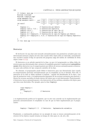 120 CAP´ITULO 11. TIPOS ABSTRACTOS DE DATOS
real:
imag:
0.0
0.0
c1
2.5
7.3
c2
0.0
0.0
c3
2.5
7.3
c4
0.0
0.0
c5
3.1
4.2
c6
//- fichero: main.cpp -----------------------------------------------
#include <iostream>
#include "complejos.hpp"
using namespace std ;
using namespace umalcc ;
int main()
{
Complejo c1 ; // Construcci´on por defecto
Complejo c2(2.5, 7.3) ; // Construcci´on espec´ıfica
Complejo c3(c1) ; // Construcci´on de copia (de c1)
Complejo c4 = c2 ; // Construcci´on de copia (de c2)
Complejo c5 = Complejo(); // Construcci´on de copia de Complejo por Defecto
Complejo c6 = Complejo(3.1, 4.2); // Construcci´on de copia de Complejo Espec´ıfico
// ...
}
//- fin: main.cpp ---------------------------------------------------
Destructor
El destructor de una clase ser´a invocado autom´aticamente (sin par´ametros actuales) para una
determinada instancia (objeto) de esta clase cuando dicho objeto deba ser destruido, normalmente
´esto suceder´a cuando el ﬂujo de ejecuci´on del programa salga del ´ambito de visibilidad de dicho
objeto (v´ease 11.1.2).
El destructor es un m´etodo especial de la clase, ya que si el programador no deﬁne dicho de-
structor para una determinada clase, entonces el compilador generar´a e implementar´a autom´atica-
mente dicho destructor con el comportamiento por defecto de invocar autom´aticamente al destruc-
tor para cada atributo de tipo compuesto miembro de la clase.
No obstante, el programador puede deﬁnir el destructor para una determinada clase cuando
el comportamiento generado autom´aticamente por el compilador no sea el deseado. Para ello, el
destructor de la clase se deﬁne mediante el s´ımbolo ~ seguido del identiﬁcador de la clase y una
lista de par´ametros vac´ıa, y la implementaci´on depender´a de las acciones necesarias para destruir y
liberar los recursos asociados al estado interno del objeto que se est´a destruyendo. Posteriormente,
el destructor invoca autom´aticamente a los destructores de los atributos miembros del objeto para
que ´estos sean destruidos. Por ejemplo, para la clase Complejo:
class Complejo {
public:
~Complejo() ; // Destructor
} ;
y su implementaci´on podr´ıa ser la siguiente, que en este caso coincide con la implementaci´on que
generar´ıa automaticamente el compilador en caso de que no fuese implementado por el progra-
mador:
Complejo::~Complejo() { } // Destructor: Implementaci´on autom´atica
Finalmente, a continuaci´on podemos ver un ejemplo de como se invoca autom´aticamente al de-
structor de los objetos cuando termina su tiempo de vida (para c1, c2, c3 y c4):
Dpto. Lenguajes y Ciencias de la Computaci´on Universidad de M´alaga
 
