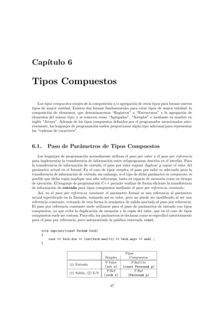 Cap´ıtulo 6
Tipos Compuestos
Los tipos compuestos surgen de la composici´on y/o agregaci´on de otros tipos para formar nuevos
tipos de mayor entidad. Existen dos formas fundamentales para crear tipos de mayor entidad: la
composici´on de elementos, que denominaremos “Registros” o “Estructuras” y la agregaci´on de
elementos del mismo tipo, y se conocen como “Agregados”, “Arreglos” o mediante su nombre en
ingl´es “Arrays”. Adem´as de los tipos compuestos deﬁnidos por el programador mencionados ante-
riormente, los lenguajes de programaci´on suelen proporcionar alg´un tipo adicional para representar
las “cadenas de caracteres”.
6.1. Paso de Par´ametros de Tipos Compuestos
Los lenguajes de programaci´on normalmente utilizan el paso por valor y el paso por referencia
para implementar la transferencia de informaci´on entre subprogramas descrita en el interfaz. Para
la transferencia de informaci´on de entrada, el paso por valor supone duplicar y copiar el valor del
par´ametro actual en el formal. En el caso de tipos simples, el paso por valor es adecuado para la
transferencia de informaci´on de entrada, sin embargo, si el tipo de dicho par´ametro es compuesto, es
posible que dicha copia implique una alta sobrecarga, tanto en espacio de memoria como en tiempo
de ejecuci´on. El lenguaje de programaci´on C++ permite realizar de forma eﬁciente la transferencia
de informaci´on de entrada para tipos compuestos mediante el paso por referencia constante.
As´ı, en el paso por referencia constante el par´ametro formal es una referencia al par´ametro
actual especiﬁcado en la llamada, tomando as´ı su valor, pero no puede ser modiﬁcado al ser una
referencia constante, evitando de esta forma la sem´antica de salida asociada al paso por referencia.
El paso por referencia constante suele utilizarse para el paso de par´ametros de entrada con tipos
compuestos, ya que evita la duplicaci´on de memoria y la copia del valor, que en el caso de tipos
compuestos suele ser costosa. Para ello, los par´ametros se declaran como se especiﬁc´o anteriormente
para el paso por referencia, pero anteponiendo la palabra reservada const.
void imprimir(const Fecha& fech)
{
cout << fech.dia << (int(fech.mes)+1) << fech.anyo << endl ;
}
Tipos
Simples Compuestos
(⇓) Entrada
P.Valor
(int x)
P.Ref.Cte
(const Persona& p)
(⇑) Salida, ( ) E/S
P.Ref
(int& x)
P.Ref
(Persona& p)
47
 