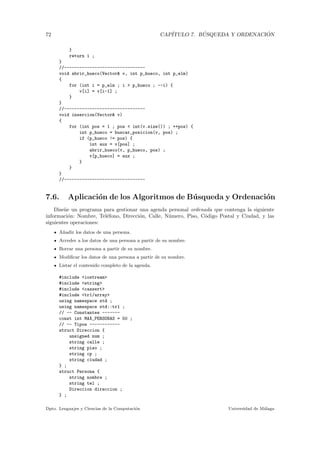 72 CAP´ITULO 7. B ´USQUEDA Y ORDENACI ´ON
}
return i ;
}
//--------------------------------
void abrir_hueco(Vector& v, int p_hueco, int p_elm)
{
for (int i = p_elm ; i > p_hueco ; --i) {
v[i] = v[i-1] ;
}
}
//--------------------------------
void insercion(Vector& v)
{
for (int pos = 1 ; pos < int(v.size()) ; ++pos) {
int p_hueco = buscar_posicion(v, pos) ;
if (p_hueco != pos) {
int aux = v[pos] ;
abrir_hueco(v, p_hueco, pos) ;
v[p_hueco] = aux ;
}
}
}
//--------------------------------
7.6. Aplicaci´on de los Algoritmos de B´usqueda y Ordenaci´on
Dise˜ne un programa para gestionar una agenda personal ordenada que contenga la siguiente
informaci´on: Nombre, Tel´efono, Direcci´on, Calle, N´umero, Piso, C´odigo Postal y Ciudad, y las
siguientes operaciones:
A˜nadir los datos de una persona.
Acceder a los datos de una persona a partir de su nombre.
Borrar una persona a partir de su nombre.
Modiﬁcar los datos de una persona a partir de su nombre.
Listar el contenido completo de la agenda.
#include <iostream>
#include <string>
#include <cassert>
#include <tr1/array>
using namespace std ;
using namespace std::tr1 ;
// -- Constantes -------
const int MAX_PERSONAS = 50 ;
// -- Tipos ------------
struct Direccion {
unsigned num ;
string calle ;
string piso ;
string cp ;
string ciudad ;
} ;
struct Persona {
string nombre ;
string tel ;
Direccion direccion ;
} ;
Dpto. Lenguajes y Ciencias de la Computaci´on Universidad de M´alaga
 