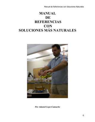 Manual de Referencias con Soluciones Naturales


         MANUAL
            DE
       REFERENCIAS
           CON
SOLUCIONES MÁS NATURALES




      Por Adaniel Lepe-Camacho


                                                          0
 