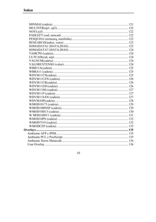 Índice



   MINMAI (cadeia) ................................................................................................ 121
   MULTSTR(op1, op2) .......................................................................................... 122
   NOVL(uf) ............................................................................................................ 122
   PADLEFT (cad, tamcad) ..................................................................................... 122
   PESQUISA (nomearq, numlinha)........................................................................ 122
   RESEARCH(índice, vetor) .................................................................................. 123
   SOMADATA1 (DATA,DIAS)............................................................................ 123
   SOMADATA7 (DATA,DIAS)............................................................................ 124
   TAMCPO (cadeia) ............................................................................................... 124
   ULTCAD(cad, sep).............................................................................................. 124
   VALNUM(cadeia) ............................................................................................... 124
   VALOREXTENSO (valor).................................................................................. 124
   WBB11A(cadeia)................................................................................................. 125
   WBRA11 (cadeia)................................................................................................ 125
   WDVM11C9(cadeia)........................................................................................... 125
   WDVM11CEN (cadeia)....................................................................................... 126
   WDVM11CR(cadeia) .......................................................................................... 126
   WDVM11ED (cadeia) ......................................................................................... 126
   WDVM11HS (cadeia) ......................................................................................... 127
   WDVM11P (cadeia) ............................................................................................ 127
   WDVM11SAN (cadeia)....................................................................................... 127
   WDVMAIP(cadeia) ............................................................................................. 128
   WMOD10173 (cadeia)......................................................................................... 129
   WMOD10BNSP (cadeia)..................................................................................... 129
   WMOD10D13 (cadeia)........................................................................................ 130
   W MOD10DV1 (cadeia)...................................................................................... 131
   WMOD10PS (cadeia) .......................................................................................... 132
   WMOD7319 (cadeia)........................................................................................... 132
   WMODCEP (cadeia) ........................................................................................... 133
Overlays ..................................................................................................................... 135
  Ambiente AFP e IPDS ........................................................................................... 135
  Ambiente PCL e PostScript ................................................................................... 135
  Ambiente Xerox Metacode .................................................................................... 136
  Usar Overlay .......................................................................................................... 136

                                                              10
 