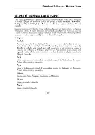Desenho de Retângulos , Elipses e Linhas




Desenho de Retângulos, Elipses e Linhas
Estas opções permitem que sejam inseridos nos documentos objetos como linhas, retângulos
ou elipses e podem ser acessadas através das opções de menu Definição | Retângulos,
Definição | Elipses, Definição | Linhas, ou clicando duas vezes no objeto na Área de
Trabalho.
Para inserir um novo Retângulo, Elipse ou Linha, clique em um destes objetos na barra de
ferramentas; a forma do cursor irá mudar, representando qual objeto será desenhado. Coloque
o cursor na posição desejada na Área de Trabalho e arraste o cursor com o botão esquerdo do
mouse pressionado, para criar um objeto com as dimensões desejadas.
Retângulos
   Condição
   Permite a impressão de um Retângulo baseado em certas condições. Este é um item
   opcional, se nenhuma condição for definida, o retângulo será impresso sempre. Se
   definida, a condição será avaliada para cada documento a ser impresso e, quando a
   condição for verdadeira, o Retângulo será impresso. Para construir dinamicamente uma
   expressão, utilize o botão com o símbolo >>, ao lado da caixa de edição, para ativar o
   Editor de Expressão.
   Pos X
   Indica o deslocamento horizontal da extremidade esquerda do Retângulo no documento.
   Apenas valores positivos são aceitos.
   Pos Y
   Indica o deslocamento vertical da extremidade inferior do Retângulo no documento.
   Apenas valores positivos são aceitos.
   Unidade
   Escolha entre Pixels, Polegadas, Centímetros ou Milímetros.
   Largura
   Indica a largura do Retângulo.
   Altura
   Indica a altura do Retângulo.

                                           101
 
