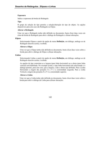 Desenho de Retângulos , Elipses e Linhas



   Espessura
   Indica a espessura da borda do Retângulo.
   Tipo
   O grupo de seleção de tipo permite a seleção/alteração do tipo do objeto. As opções
   disponíveis para este caso são Retângulo ou Elipse.
   Alterar o Retângulo
   Uma vez que o Retângulo tenha sido definido no documento, basta clicar duas vezes em
   cima da borda do Retângulo para abrir o diálogo do Retângulo e efetuar alterações.
Elipses
      Selecionando Elipses a partir da opção de menu Definição, um diálogo, análogo ao de
      Retângulo descrito acima, é exibido.
      Alterar a Elipse
      Uma vez que a Elipse tenha sido definida no documento, basta clicar duas vezes sobre a
      borda para abrir o diálogo de Elipse e efetuar alterações.
Linhas
      Selecionando Linhas a partir da opção de menu Definição, um diálogo, análogo ao de
      Retângulo descrito acima, é exibido.
      As opções de tipo controlam se a largura (para linha horizontal) ou a altura (para linha
      vertical) será habilitada. No exemplo acima, o tipo linha horizontal está selecionado e o
      diálogo permite, para este caso, que a largura, e não a altura seja definida. Para a Linha
      Horizontal a origem das posições X e Y é a extremidade esquerda. Para a Linha
      Vertical a origem das posições X e Y é a extremidade superior.
      Alterar a Linha
     Uma vez que a Linha tenha sido definida no documento, basta clicar duas vezes sobre a
     borda para abrir o diálogo de Linha para efetuar alterações.




                                             102
 