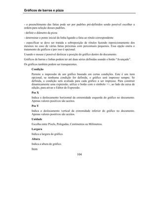 Gráficos de barras e pizza



- o preenchimento das fatias pode ser por padrões pré-definidos sendo possível escolher a
ordem para seleção desses padrões.
- definir o diâmetro da pizza
- determinar o ponto inicial da linha ligando a fatia ao rótulo correspondente
- especificar se deve ser tratada a sobreposição de rótulos fazendo reposicionamento dos
mesmos no caso de várias fatias próximas com percentuais pequenos. Essa opção onera o
tratamento de gráficos e por isso é opcional.
Usando o mouse é possível deslocar a posição do gráfico dentro do documento.
Gráficos de barras e linhas podem ter até duas séries definidas usando o botão “Avançado”.
Os gráficos também podem ser transparentes.
      Condição
      Permite a impressão de um gráfico baseado em certas condições. Este é um item
      opcional, se nenhuma condição for definida, o gráfico será impresso sempre. Se
      definida, a condição será avaliada para cada gráfico a ser impresso. Para construir
      dinamicamente uma expressão, utilize o botão com o símbolo >>, ao lado da caixa de
      edição, para ativar o Editor de Expressão.
      Pos X
      Indica o deslocamento horizontal da extremidade esquerda do gráfico no documento.
      Apenas valores positivos são aceitos.
      Pos Y
      Indica o deslocamento vertical da extremidade inferior do gráfico no documento.
      Apenas valores positivos são aceitos.
      Unidade
      Escolha entre Pixels, Polegadas, Centímetros ou Milímetros.
      Largura
      Indica a largura do gráfico.
      Altura
      Indica a altura do gráfico.
      Item
                                              104
 