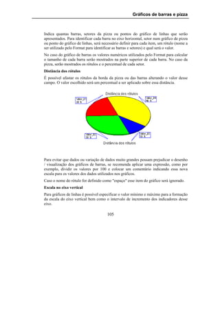 Gráficos de barras e pizza



Indica quantas barras, setores da pizza ou pontos do gráfico de linhas que serão
apresentados. Para identificar cada barra no eixo horizontal, setor num gráfico de pizza
ou ponto do gráfico de linhas, será necessário definir para cada item, um rótulo (nome a
ser utilizado pelo Format para identificar as barras e setores) e qual será o valor.
No caso do gráfico de barras os valores numéricos utilizados pelo Format para calcular
o tamanho de cada barra serão mostrados na parte superior de cada barra. No caso da
pizza, serão mostrados os rótulos e o percentual de cada setor.
Distância dos rótulos
É possível afastar os rótulos da borda da pizza ou das barras alterando o valor desse
campo. O valor escolhido será um percentual a ser aplicado sobre essa distância.




Para evitar que dados ou variação de dados muito grandes possam prejudicar o desenho
/ visualização dos gráficos de barras, se recomenda aplicar uma expressão, como por
exemplo, dividir os valores por 100 e colocar um comentário indicando essa nova
escala para os valores dos dados utilizados nos gráficos.
Caso o nome do rótulo for definido como "espaço" esse item do gráfico será ignorado.
Escala no eixo vertical
Para gráficos de linhas é possível especificar o valor mínimo e máximo para a formação
da escala do eixo vertical bem como o intervalo de incremento dos indicadores desse
eixo.

                                      105
 