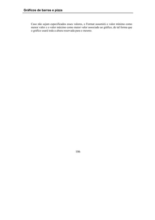 Gráficos de barras e pizza



    Caso não sejam especificados esses valores, o Format assumirá o valor mínimo como
    menor valor e o valor máximo como maior valor associado ao gráfico, de tal forma que
    o gráfico usará toda a altura reservada para o mesmo.




                                        106
 