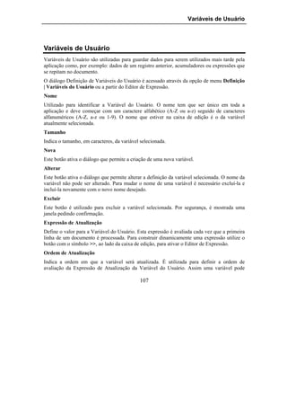 Variáveis de Usuário




Variáveis de Usuário
Variáveis de Usuário são utilizadas para guardar dados para serem utilizados mais tarde pela
aplicação como, por exemplo: dados de um registro anterior, acumuladores ou expressões que
se repitam no documento.
O diálogo Definição de Variáveis do Usuário é acessado através da opção de menu Definição
| Variáveis do Usuário ou a partir do Editor de Expressão.
Nome
Utilizado para identificar a Variável do Usuário. O nome tem que ser único em toda a
aplicação e deve começar com um caractere alfabético (A-Z ou a-z) seguido de caracteres
alfanuméricos (A-Z, a-z ou 1-9). O nome que estiver na caixa de edição é o da variável
atualmente selecionada.
Tamanho
Indica o tamanho, em caracteres, da variável selecionada.
Nova
Este botão ativa o diálogo que permite a criação de uma nova variável.
Alterar
Este botão ativa o diálogo que permite alterar a definição da variável selecionada. O nome da
variável não pode ser alterado. Para mudar o nome de uma variável é necessário excluí-la e
incluí-la novamente com o novo nome desejado.
Excluir
Este botão é utilizado para excluir a variável selecionada. Por segurança, é mostrada uma
janela pedindo confirmação.
Expressão de Atualização
Define o valor para a Variável do Usuário. Esta expressão é avaliada cada vez que a primeira
linha de um documento é processada. Para construir dinamicamente uma expressão utilize o
botão com o símbolo >>, ao lado da caixa de edição, para ativar o Editor de Expressão.
Ordem de Atualização
Indica a ordem em que a variável será atualizada. É utilizada para definir a ordem de
avaliação da Expressão de Atualização da Variável do Usuário. Assim uma variável pode

                                            107
 