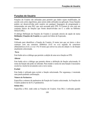 Funções de Usuário




Funções do Usuário
Funções do Usuário são utilizadas para permitir que dados sejam modificados, de
acordo com certos algoritmos, para serem então utilizados na aplicação. Essas funções
podem ser desenvolvidas pelo usuário em qualquer linguagem de programação e
armazenadas em uma DLL que será acessada pelo FPS. O Format já vem com um
conjunto básico de funções que foram desenvolvidas em C e estão na bibliotec
Sirius32.DLL.
O diálogo Definição de Funções do Usuário é acessado através da opção de menu
Definição | Funções do Usuário ou a partir do Editor de Expressão.
Nome
Utilizado para identificar a Função do Usuário. O nome tem que ser único e deve
começar com um caractere alfabético (A-Z ou a-z) seguido de caracteres
alfanuméricos (A-Z, a-z ou 1-9). O nome que estiver na caixa de edição é o da função
atualmente selecionada.
Nova
Este botão ativa o diálogo que permite a adição de uma nova função ao FPS.
Alterar
Este botão ativa o diálogo que permite alterar a definição da função selecionada. O
nome da função não pode ser alterado. Para mudar o nome de uma função é necessário
excluí-la e incluí-la novamente com o novo nome.
Excluir
Este botão é utilizado para excluir a função selecionada. Por segurança, é mostrada
uma janela pedindo confirmação.
Número de Parâmetros
Especifica o número de parâmetros da Função do Usuário selecionada. As Funções do
Usuário podem ter de 0 a 5 parâmetros.
Definir DLL
Especifica a DLL onde estão as Funções do Usuário. Esta DLL é utilizada quando
                                        109
 