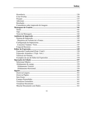 Índice



  Ocorrência.............................................................................................................. 136
  Criar Overlay ......................................................................................................... 136
  Posição ................................................................................................................... 137
  Adicionar................................................................................................................ 137
  Resolução............................................................................................................... 138
  Comentários sobre impressão de imagens ............................................................. 138
Mensagens do Usuário.............................................................................................. 141
  Nome...................................................................................................................... 141
  Tipo ........................................................................................................................ 141
  Texto da Mensagem............................................................................................... 142
Ambiente de impressão ............................................................................................ 143
  Sistema de Impressão............................................................................................. 143
    Diretórios do Fwfonts.ini e Fontes....................................................................... 144
  Configuração de Impressoras................................................................................. 145
    Conceitos Tandem / Twin.................................................................................... 147
  Carga de Recursos.................................................................................................. 148
Editor de Expressão.................................................................................................. 149
  Expressão Condicional (Expr. Cond.) ................................................................... 150
  Expressão Aritmética ( Expr. Arit.) ...................................................................... 151
  Variáveis do Sistema.............................................................................................. 152
  Exemplos de uso do Editor de Expressões ............................................................ 154
Operações de Edição ................................................................................................ 157
  Selecionar Objetos ................................................................................................. 157
  Alinhamento de campo .......................................................................................... 159
    Alinhamento Vertical........................................................................................... 159
    Alinhamento Horizontal....................................................................................... 159
Opções........................................................................................................................ 161
  Zoom na Largura.................................................................................................... 161
  Zoom na Página ..................................................................................................... 161
  Sem Zoom.............................................................................................................. 161
  Campos Preenchidos.............................................................................................. 161
  Visualizar Formulário ............................................................................................ 161
  Visualizar Documento ........................................................................................... 161
  Mesclar Documento com Dados............................................................................ 161

                                                               11
 