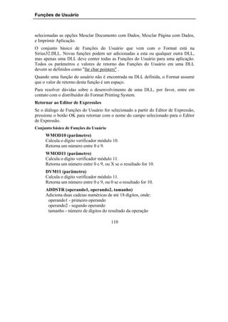 Funções de Usuário



selecionadas as opções Mesclar Documento com Dados, Mesclar Página com Dados,
e Imprimir Aplicação.
O conjunto básico de Funções do Usuário que vem com o Format está na
Sirius32.DLL. Novas funções podem ser adicionadas a esta ou qualquer outra DLL,
mas apenas uma DLL deve conter todas as Funções do Usuário para uma aplicação.
Todos os parâmetros e valores de retorno das Funções do Usuário em uma DLL
devem se definidos como "far char pointers" .
Quando uma função do usuário não é encontrada na DLL definida, o Format assume
que o valor de retorno desta função é um espaço.
Para resolver dúvidas sobre o desenvolvimento de uma DLL, por favor, entre em
contato com o distribuidor do Format Printing System.
Retornar ao Editor de Expressões
Se o diálogo de Funções do Usuário for selecionado a partir do Editor de Expressão,
pressione o botão OK para retornar com o nome do campo selecionado para o Editor
de Expressão.
Conjunto básico de Funções do Usuário
     WMOD10 (parâmetro)
     Calcula o dígito verificador módulo 10.
     Retorna um número entre 0 e 9.
     WMOD11 (parâmetro)
     Calcula o dígito verificador módulo 11.
     Retorna um número entre 0 e 9, ou X se o resultado for 10.
     DVM11 (parâmetro)
     Calcula o dígito verificador módulo 11.
     Retorna um número entre 0 e 9, ou 0 se o resultado for 10.
     ADDSTR (operando1, operando2, tamanho)
     Adiciona duas cadeias numéricas de até 18 dígitos, onde:
      operando1 - primeiro operando
      operando2 - segundo operando
      tamanho - número de dígitos do resultado da operação

                                        110
 