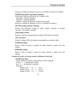 Funções de Usuário



     Retorna o resultado da operação ou zero se o resultado tiver mais de 18 dígitos.
     SUBSTR (operando1, operando2, tamanho)
     Subtrai duas cadeias numéricas de até 18 dígitos, onde:
      operando1 - primeiro operando
      operando2 - segundo operando
      tamanho - número de dígitos do resultado da operação
     Retorna o resultado da operação ou zero se o resultado for negativo.
     GETSTR (cadeia, posição, tamanho)
     Retorna uma subcadeia contida na cadeia "cadeia" iniciando na posição
     "posição" e de tamanho "tamanho".
     CHR (código ASCII)
     Retorna o caractere correspondente ao código ASCII dado em decimal.
     ASC (caractere)
     Retorna o código ASCII em decimal correspondente ao caractere dado.
     LTRIMM (cadeia)
     Remove todos os espaços à esquerda da cadeia. Retorna a cadeia sem estes
     espaços.
     RTRIMM (cadeia)
     Remove todos os espaços à direita da cadeia. Retorna a cadeia sem esses
     espaços.
Conjunto de Funções do Usuário contidas na Biblioteca Sirius32.dll
     ALINHA(cad, tipo)
      Alinha cadeias de caractere, tanto à direita, como à esquerda.
      Se tipo = 1 => alinhamento à direita
      tipo = 2 => alinhamento à esquerda
      Exemplos:
             alinha("12,34 ", 1) => 12,34
             alinha("123,45 ", 1) => 123,45
             alinha("1234,56 ", 1) => 1234,56

                                         111
 