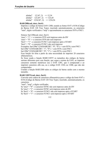Funções de Usuário



           alinha(" 12,34", 2) => 12,34
           alinha(" 123,45", 2) => 123,45
           alinha(" 1234,56", 2) => 1234,56
    BAR128B(cad, sincr, fnct1)
     Imprime o código de barras EAN 128B, usando as fontes 0147 e 0156 (Código
     de Barras EAN 128 True Type), inserindo automaticamente, os caracteres
     "start", dígito verificador e "stop" e opcionalmente os caracteres SYN e FNC1.

     Sintaxe: bar128b(cad, sincr, fnct1)
     'sincr' = "1" -> o caractere SYN será impresso antes do DV
     'sincr' = "0" -> o caractere SYN não será impresso
     'fnct1' = "1" - o caractere FUNC1 será impresso após o START
     'fnct1' = "0" - o caractere FUNC1 não será impresso
     Exemplos: bar128b("123456ABCDE", "0", "0") -> sem SYN e sem FNC1
     bar128b("123456ABCDE", "1", "0") -> com SYN e sem FNC1
     bar128b("123456ABCDE", "0", "1") -> sem SYN e com FNC1
     Essa função foi feita a partir de uma necessidade de imprimir 20 caracteres
     alfanuméricos.
     Se fosse usada a função BARC128TT os tamanhos dos códigos de barras
     sairiam diferentes pois esta função, que segue a norma da EAN, ao imprimir
     caracteres somente numéricos usa o EAN 128C, que é compactado e ao
     imprimir caracteres alfa usa, ou o código EAN 128A ou 128B, que não são
     compactados.
     Usando a função BAR128B todos os códigos de barras sairão com o mesmo
     tamanho.
    BARC128TT(cad, sincr, fnct1)
     Converte uma cadeia de caracteres alfanumérica para o código da fonte 0147 e
     0156 (Código de Barras EAN 128 True Type), inserindo, automaticamente, os
     caracteres
     "start", "stop", e dígito verificador.
     Se 'sincr' = "0" - o caractere SYNC não será impresso antes do DV
     Se 'sincr' = "1" - o caractere SYNC será impresso antes do DV
     Se 'fnct1' = "0" - o caractere FUNC1 não será impresso após o START
     Se 'fnct1' = "1" - o caractere FUNC1 será impresso após o START
                                      112
 