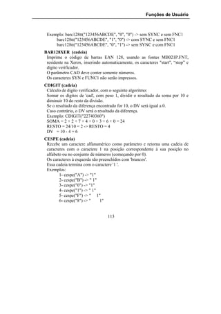 Funções de Usuário



 Exemplo: barc128tt("123456ABCDE", "0", "0") -> sem SYNC e sem FNC1
     barc128tt("123456ABCDE", "1", "0") -> com SYNC e sem FNC1
     barc128tt("123456ABCDE", "0", "1") -> sem SYNC e com FNC1
BAR128XER (cadeia)
 Imprime o código de barras EAN 128, usando as fontes MB021P.FNT,
 residente na Xerox, inserindo automaticamente, os caracteres "start", “stop” e
 dígito verificador.
 O parâmetro CAD deve conter somente números.
 Os caracteres SYN e FUNC1 não serão impressos.
CDIGIT (cadeia)
 Cálculo de digito verificador, com o seguinte algoritmo:
 Somar os dígitos de 'cad', com peso 1, dividir o resultado da soma por 10 e
 diminuir 10 do resto da divisão.
 Se o resultado da diferença encontrado for 10, o DV será igual a 0.
 Caso contrário, o DV será o resultado da diferença.
 Exemplo: CDIGIT("22740360")
 SOMA = 2 + 2 + 7 + 4 + 0 + 3 + 6 + 0 = 24
 RESTO = 24/10 = 2 -> RESTO = 4
 DV = 10 - 4 = 6
CESPE (cadeia)
 Recebe um caractere alfanumérico como parâmetro e retorna uma cadeia de
 caracteres com o caractere 1 na posição correspondente à sua posição no
 alfabeto ou no conjunto de números (começando por 0).
 Os caracteres à esquerda são preenchidos com 'brancos'.
 Essa cadeia termina com o caractere '1 '.
 Exemplos:
        1- cespe("A") -> "1"
        2- cespe("B") -> " 1"
        3- cespe("0") -> "1"
        4- cespe("1") -> " 1"
        5- cespe("F") -> " 1"
        6- cespe("8") -> "    1"


                                  113
 
