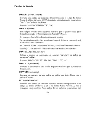 Funções de Usuário



    COD128A (cadeia, tamcad)
     Converte uma cadeia de caracteres alfanumérica para o código das fontes
     Xerox de código de barras UPCA, inserindo, automaticamente, os caracteres
     "start", "stop" e dígito verificador.
     Exemplo: cod128a("12345ABCDE", "10")
    CODEWN(cadeia)
     Esta função converte uma seqüência numérica para o padrão usado pelas
     fontes Interleaved 2 of 5 nas impressoras Xerox (WwNn....).
     Os caracteres Start e Stop são automaticamente gerados.
     Se a seqüência numérica tiver um número ímpar de dígitos, o caractere 0 será
     acrescentado antes do número.
     Ex.: codewn("12345") => codewn("012345") => <NnwwNNWnnwNnWnw>
     codewn("1234567890") => <wNnnWwwNnNwNWnnNnnWwnwNWn>
    CONTACAR(cadeia, caractere)
     Calcula o número de ocorrências do caractere 'caractere' na cadeia de
     caracteres 'cadeia'.
     Exemplo: CONTACAR(“1X2X3 4 5X6 7X8X9 “, “X”) => 5
    CONVW2X(parâmetro)
     Converte os caracteres de uma cadeia, do padrão Windows para o padrão das
     fontes Xerox.
    CONVX2W(parâmetro)
     Converte os caracteres de uma cadeia, do padrão das fontes Xerox para o
     padrão Windows.
    DECODEWN(entrada)
     Converte uma cadeia de caracteres contendo valores correspondentes a um
     código de barras Interleaved 2 of 5, no padrão Xerox (WwNn....), para o
     respectivo valor numérico. Nesta cadeia devem incluir-se os caracteres start

                                      114
 