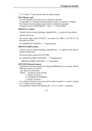 Funções de Usuário



 ("<") e stop (">") que formam parte da cadeia original.
DIVSTR(op1, op2)
 Faz uma operação de divisão entre 2 cadeias de caractere.
 Os operandos e o resultado da divisão podem conter, no máximo, 15 dígitos.
 Essa função retorna somente a parte inteira resultante da operação.
 Exemplo: divstr("1234567890123", "100") => "12345678901"
DSEMANA (cadeia)
 Calcula o dia da semana (domingo, segunda-feira, ...), a partir de uma data no
 formato dd/mm/aa.
 São aceitas datas entre 01/01/00 (1 de janeiro de 1900) a 31/12/99 (31 de
 dezembro de 1999).
 Ex: DSEMANA("19/04/99") => "Segunda-feira"
DSEMANA2000 (cadeia)
 Calcula o dia da semana (domingo, segunda-feira, ...), a partir de uma data no
 formato dd/mm/aaaa.
 São aceitas datas a partir de 01/01/1900.
 Ex: DSEMANA2000("19/04/1999") => "Segunda-feira"
   DSEMANA2000("19/04/2002") => "Sexta-feira"
DTEXTENSO(cad, formato)
 Transforma uma data numérica no formato DDMMAAAA no formato DD de
 MM (por extenso) de AAAA
  cad - data a ser convertida
  format - formato do nome do mês:
          1- Janeiro, Fevereiro, ...
          2- JANEIRO, FEVEREIRO, ...
          3- janeiro, fevereiro, ...
 Se o número fornecido como mês não for maior ou igual a 1 e menor ou igual
 a 12, a função retorna 'espaço'.
 Se o parâmetro 'formato' for diferente de 1, 2 ou 3, o valor 1 é assumido.

                                   115
 