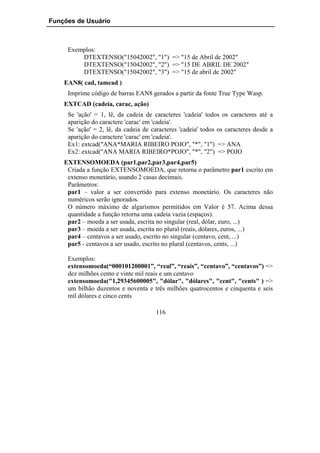 Funções de Usuário



     Exemplos:
         DTEXTENSO("15042002", "1") => "15 de Abril de 2002"
         DTEXTENSO("15042002", "2") => "15 DE ABRIL DE 2002"
         DTEXTENSO("15042002", "3") => "15 de abril de 2002"
    EAN8( cad, tamcad )
     Imprime código de barras EAN8 gerados a partir da fonte True Type Wasp.
    EXTCAD (cadeia, carac, ação)
     Se 'ação' = 1, lê, da cadeia de caracteres 'cadeia' todos os caracteres até a
     aparição do caractere 'carac' em 'cadeia'.
     Se 'ação' = 2, lê, da cadeia de caracteres 'cadeia' todos os caracteres desde a
     aparição do caractere 'carac' em 'cadeia'.
     Ex1: extcad("ANA*MARIA RIBEIRO POJO", "*", "1") => ANA
     Ex2: extcad("ANA MARIA RIBEIRO*POJO", "*", "2") => POJO
    EXTENSOMOEDA (par1,par2,par3,par4,par5)
     Criada a função EXTENSOMOEDA, que retorna o parâmetro par1 escrito em
     extenso monetário, usando 2 casas decimais.
     Parâmetros:
     par1 – valor a ser convertido para extenso monetário. Os caracteres não
     numéricos serão ignorados.
     O número máximo de algarismos permitidos em Valor é 57. Acima dessa
     quantidade a função retorna uma cadeia vazia (espaços).
     par2 – moeda a ser usada, escrita no singular (real, dólar, euro, ...)
     par3 – moeda a ser usada, escrita no plural (reais, dólares, euros, ...)
     par4 – centavos a ser usado, escrito no singular (centavo, cent, ...)
     par5 - centavos a ser usado, escrito no plural (centavos, cents, ...)

     Exemplos:
     extensomoeda(“000101200001”, “real”, “reais”, “centavo”, “centavos”) =>
     dez milhões cento e vinte mil reais e um centavo
     extensomoeda("1,29345600005", "dólar", "dólares", "cent", "cents" ) =>
     um bilhão duzentos e noventa e três milhões quatrocentos e cinquenta e seis
     mil dólares e cinco cents

                                      116
 