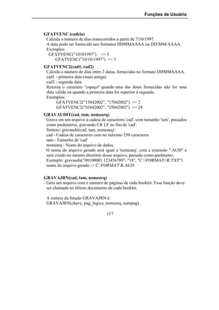 Funções de Usuário



GFATVENC (cadeia)
 Calcula o número de dias transcorridos a partir de 7/10/1997.
 A data pode ser fornecido nos formatos DDMMAAAA ou DD/MM/AAAA.
 Exemplos:
  GFATVENC("10101997") => 3
     GFATVENC("10/10/1997") => 3
GFATVENC2(cad1, cad2)
 Calcula o número de dias entre 2 datas, fornecidas no formato DDMMAAAA.
 cad1 - primeira data (mais antiga)
 cad2 - segunda data.
 Retorna o caractere "espaço" quando uma das datas fornecidas não for uma
 data válida ou quando a primeira data for superior à segunda.
 Exemplos:
       GFATVENC2("15042002", "17042002") => 2
       GFATVENC2("01042002", "25042002") => 24
GRAVAUDIT(cad, tam, nomearq)
 Grava em um arquivo a cadeia de caracteres 'cad', com tamanho 'tam', passados
 como parâmetros, gravando CR LF no fim de 'cad'.
 Sintaxe: gravaudit(cad, tam, nomearq)
 cad - Cadeia de caracteres com no máximo 250 caracteres
 tam - Tamanho de 'cad'
 nomearq - Nome do arquivo de dados.
 O nome do arquivo gerado será igual a 'nomearq', com a extensão ".AUD" e
 será criado no mesmo diretório desse arquivo, passado como parâmetro.
 Exemplo: gravaudit("00100001 123456789", "18", "C:FORMATR.TXT")
 nome do arquivo gerado -> C:FORMATR.AUD

GRAVAJRN(cad, tam, nomearq)
 Gera um arquivo com o número de páginas de cada booklet. Essa função deve
 ser chamada no último documento de cada booklet.

 A sintaxe da função GRAVAJRN é:
 GRAVAJRN(chave, pag_logica, nomearq, numpag)

                                  117
 