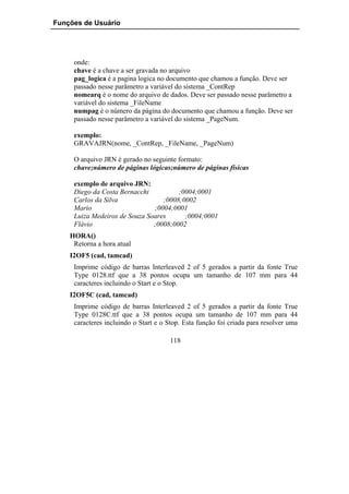 Funções de Usuário




     onde:
     chave é a chave a ser gravada no arquivo
     pag_logica é a pagina logica no documento que chamou a função. Deve ser
     passado nesse parâmetro a variável do sistema _ContRep
     nomearq é o nome do arquivo de dados. Deve ser passado nesse parâmetro a
     variável do sistema _FileName
     numpag é o número da página do documento que chamou a função. Deve ser
     passado nesse parâmetro a variável do sistema _PageNum.

     exemplo:
     GRAVAJRN(nome, _ContRep, _FileName, _PageNum)

     O arquivo JRN é gerado no seguinte formato:
     chave;número de páginas lógicas;número de páginas físicas

     exemplo de arquivo JRN:
     Diego da Costa Bernacchi          ;0004;0001
     Carlos da Silva              ;0008;0002
     Mario                     ;0004;0001
     Luiza Medeiros de Souza Soares      ;0004;0001
     Flávio                    ;0008;0002
    HORA()
     Retorna a hora atual
    I2OF5 (cad, tamcad)
     Imprime código de barras Interleaved 2 of 5 gerados a partir da fonte True
     Type 0128.ttf que a 38 pontos ocupa um tamanho de 107 mm para 44
     caracteres incluindo o Start e o Stop.
    I2OF5C (cad, tamcad)
     Imprime código de barras Interleaved 2 of 5 gerados a partir da fonte True
     Type 0128C.ttf que a 38 pontos ocupa um tamanho de 107 mm para 44
     caracteres incluindo o Start e o Stop. Esta função foi criada para resolver uma

                                      118
 