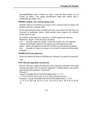 Funções de Usuário



 incompatibilidade entre o Format ao tratar a troca de fontes dentro de um
 Campo de Saída e um código hexadecimal usado pela função para a
 composição do código 2 de 5.
IMPREL (arqent, var1, contreg, npags, treg)
 Imprime arquivos de relatórios no arquivo com o mesmo nome do arquivo de
 entrada, mas com a extensão .REL.
 Se for impressão para disco, divididos por lotes, esse número de lotes deve ser
 fornecido no parâmetro 'nlotes'. Serão gerados tantos arquivos de relatório
 quanto arquivos .prn.
 No relatório serão impressos o primeiro e o último registro de cada lote.
 Parâmetros: arqent - nome do arquivo de dados
 var1 - nome do campo de entrada, variável do usuário, etc a ser impresso
 contreg- identificador seqüencial do registro que está sendo processado
 npags - número de páginas em cada lote X número de documentos na página
 treg   - tamanho do registro do arquivo de entrada X número de documentos
 na página
INSBRANCO (cad, nbrancos)
 Insere um número de brancos, definidos por 'nbrancos', na cadeia de caracteres
 'cad'.
INSCAR (cad, separador, ncaracteres)
 Devolve uma nova cadeia de caracteres com o caractere 'separador' entre cada
 caractere da cadeia 'cad'. O caractere 'separador' é repetido tantas vezes quanto
 especificado pelo parâmetro 'ncaracteres'.
 Exemplo 1:
  inscar("VALMIR HELIO SANTOS MIRANDA","-","1")
  => V-A-L-M-I-R H-E-L-I-O S-A-N-T-O-S M-I-R-A-N-D-A
 Exemplo 2: inscar("VALMIR HELIO SANTOS MIRANDA","-","2")
  => V--A--L--M--I--R H--E--L--I--O S--A--N--T--O--S M--I--R--A--N--D-
 -A


                                   119
 