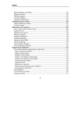 Índice



  Mesclar Página com Dados.................................................................................... 162
  Réguas & Grade..................................................................................................... 163
  Mostrar Imagem..................................................................................................... 163
  Esconder Imagem................................................................................................... 164
  Seleção de Documento........................................................................................... 164
Administração de Senhas ......................................................................................... 165
  Alterar Senha do Usuário....................................................................................... 167
  Excluir Usuário ...................................................................................................... 167
Operações com Arquivos ......................................................................................... 169
  Novo, Abrir, Salvar, Salvar Como......................................................................... 169
  Imprimir Prova....................................................................................................... 169
  Imprime em Arquivo.............................................................................................. 170
  Mostra na Página.................................................................................................... 170
  Imprimir Aplicação................................................................................................ 170
  Imprimir Relatório ................................................................................................. 170
  Imprimir Spool IPDS ............................................................................................. 170
  Fila de Impressão ................................................................................................... 170
  Gerar Arquivo Imagem .......................................................................................... 171
  Gerar Mensagens Internet ...................................................................................... 172
Impressão da Aplicação ........................................................................................... 173
  Para Administrador, Programador e Supervisor .................................................... 173
   Todo o Arquivo de Dados.................................................................................... 173
   Páginas Selecionadas ........................................................................................... 173
   Registros Selecionados ........................................................................................ 174
   Arquivo com páginas selecionadas...................................................................... 174
   Arquivo com registros selecionados .................................................................... 174
   Truncamento de campos ...................................................................................... 174
   Impressão AFP..................................................................................................... 174
   Imprimir em Arquivo........................................................................................... 175
   Inserir marca de caderno para o Impress ............................................................. 175
   Interrupção de Impressão..................................................................................... 176
  Para Operador ........................................................................................................ 176
  Uso do FAX no Format.......................................................................................... 176
  Arquivo de LOG. ................................................................................................... 177

                                                           12
 