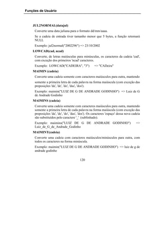 Funções de Usuário



    JUL2NORMAL(datajul)
     Converte uma data juliana para o formato dd/mm/aaaa.
     Se a cadeia de entrada tiver tamanho menor que 5 bytes, a função retornará
     NULL
     Exemplo: jul2normal("2002296") => 23/10/2002
    LOWCAD(cad, ncad)
     Converte, de letras maiúsculas para minúsculas, os caracteres da cadeia 'cad',
     com exceção dos primeiros 'ncad' caracteres.
     Exemplo: LOWCAD("CADEIRA", "3")                 => "CADeira"
    MAIMIN (cadeia)
     Converte uma cadeia somente com caracteres maiúsculos para outra, mantendo
     somente a primeira letra de cada palavra na forma maiúscula (com exceção das
     preposições 'da', 'de', 'do', 'das', 'dos').
     Exemplo: maimin("LUIZ DE G DE ANDRADE GODINHO") => Luiz de G
     de Andrade Godinho
    MAIMINS (cadeia)
     Converte uma cadeia somente com caracteres maiúsculos para outra, mantendo
     somente a primeira letra de cada palavra na forma maiúscula (com exceção das
     preposições 'da', 'de', 'do', 'das', 'dos'). Os caracteres 'espaço' dessa nova cadeia
     são substituídos pelo caractere '_' (sublinhado).
     Exemplo: maimins("LUIZ DE G DE ANDRADE GODINHO")                                 =>
     Luiz_de_G_de_Andrade_Godinho
    MAIMINT(cadeia)
     Converte uma cadeia com caracteres maiúsculos/minúsculos para outra, com
     todos os caracteres na forma minúscula.
     Exemplo: maimin("LUIZ DE G DE ANDRADE GODINHO") => luiz de g de
     andrade godinho

                                         120
 