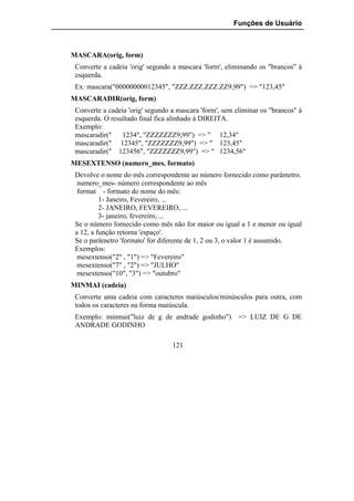 Funções de Usuário



MASCARA(orig, form)
 Converte a cadeia 'orig' segundo a mascara 'form', eliminando os "brancos" à
 esquerda.
 Ex: mascara("00000000012345", "ZZZ.ZZZ.ZZZ.ZZ9,99") => "123,45"
MASCARADIR(orig, form)
 Converte a cadeia 'orig' segundo a mascara 'form', sem eliminar os "brancos" à
 esquerda. O resultado final fica alinhado à DIREITA.
 Exemplo:
 mascaradir("    1234", "ZZZZZZZ9,99") => " 12,34"
 mascaradir(" 12345", "ZZZZZZZ9,99") => " 123,45"
 mascaradir(" 123456", "ZZZZZZZ9,99") => " 1234,56"
MESEXTENSO (numero_mes, formato)
 Devolve o nome do mês correspondente ao número fornecido como parâmetro.
  numero_mes- número correspondente ao mês
  format - formato do nome do mês:
          1- Janeiro, Fevereiro, ...
          2- JANEIRO, FEVEREIRO, ...
          3- janeiro, fevereiro, ...
 Se o número fornecido como mês não for maior ou igual a 1 e menor ou igual
 a 12, a função retorna 'espaço'.
 Se o parâmetro 'formato' for diferente de 1, 2 ou 3, o valor 1 é assumido.
 Exemplos:
  mesextenso("2" , "1") => "Fevereiro"
  mesextenso("7" , "2") => "JULHO"
  mesextenso("10", "3") => "outubro"
MINMAI (cadeia)
 Converte uma cadeia com caracteres maiúsculos/minúsculos para outra, com
 todos os caracteres na forma maiúscula.
 Exemplo: minmai("luiz de g de andrade godinho")         => LUIZ DE G DE
 ANDRADE GODINHO

                                  121
 