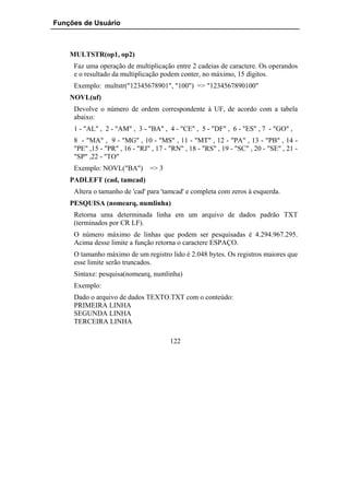 Funções de Usuário



    MULTSTR(op1, op2)
     Faz uma operação de multiplicação entre 2 cadeias de caractere. Os operandos
     e o resultado da multiplicação podem conter, no máximo, 15 dígitos.
     Exemplo: multstr("12345678901", "100") => "1234567890100"
    NOVL(uf)
     Devolve o número de ordem correspondente à UF, de acordo com a tabela
     abaixo:
     1 - "AL" , 2 - "AM" , 3 - "BA" , 4 - "CE" , 5 - "DF" , 6 - "ES" , 7 - "GO" ,
     8 - "MA" , 9 - "MG" , 10 - "MS" , 11 - "MT" , 12 - "PA" , 13 - "PB" , 14 -
     "PE" ,15 - "PR" , 16 - "RJ" , 17 - "RN" , 18 - "RS" , 19 - "SC" , 20 - "SE" , 21 -
     "SP" ,22 - "TO"
     Exemplo: NOVL("BA")        => 3
    PADLEFT (cad, tamcad)
     Altera o tamanho de 'cad' para 'tamcad' e completa com zeros à esquerda.
    PESQUISA (nomearq, numlinha)
     Retorna uma determinada linha em um arquivo de dados padrão TXT
     (terminados por CR LF).
     O número máximo de linhas que podem ser pesquisadas é 4.294.967.295.
     Acima desse limite a função retorna o caractere ESPAÇO.
     O tamanho máximo de um registro lido é 2.048 bytes. Os registros maiores que
     esse limite serão truncados.
     Sintaxe: pesquisa(nomearq, numlinha)
     Exemplo:
     Dado o arquivo de dados TEXTO.TXT com o conteúdo:
     PRIMEIRA LINHA
     SEGUNDA LINHA
     TERCEIRA LINHA

                                        122
 
