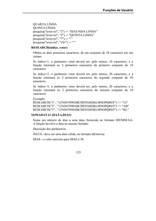 Funções de Usuário



 QUARTA LINHA
 QUINTA LINHA
 pesquisa("texto.txt", "2") -> "SEGUNDA LINHA"
 pesquisa("texto.txt", "5") -> "QUINTA LINHA"
 pesquisa("texto.txt", "7") -> " "
 pesquisa("texto.txt", "101") -> " "
RESEARCH(índice, vetor)
 Obtém os dois primeiros caracteres, de um conjunto de 10 caracteres em um
 campo.
 Se índice=1, o parâmetro vetor deverá ter, pelo menos, 10 caracteres, e a
 função retornará os 2 primeiros caracteres do primeiro conjunto de 10
 caracteres.
 Se índice=2, o parâmetro vetor deverá ter, pelo menos, 20 caracteres, e a
 função retornará os 2 primeiros caracteres do segundo conjunto de 10
 caracteres.
 Se índice=3, o parâmetro vetor deverá ter, pelo menos, 20 caracteres, e a
 função retornará os 2 primeiros caracteres do terceiro conjunto de 10
 caracteres.
 Exemplo:
 RESEARCH("1" , "1234567890ABCDEFGHIJKLMNOPQRST") => "12"
 RESEARCH("2" , "1234567890ABCDEFGHIJKLMNOPQRST") => "AB"
 RESEARCH("3" , "1234567890ABCDEFGHIJKLMNOPQRST") => "KL"
SOMADATA1 (DATA,DIAS)
 Soma um número de dias a uma data, fornecida no formato DD/MM/AA.
 A função devolve a data no mesmo formato.
 Descrição dos parãmetros:
 DATA - deve ser uma data válida, no formato dd/mm/aa
 DIAS - o valor máximo para DIAS é 30.



                                123
 