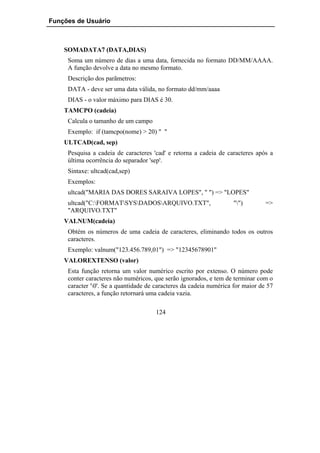 Funções de Usuário



    SOMADATA7 (DATA,DIAS)
     Soma um número de dias a uma data, fornecida no formato DD/MM/AAAA.
     A função devolve a data no mesmo formato.
     Descrição dos parãmetros:
     DATA - deve ser uma data válida, no formato dd/mm/aaaa
     DIAS - o valor máximo para DIAS é 30.
    TAMCPO (cadeia)
     Calcula o tamanho de um campo
     Exemplo: if (tamcpo(nome) > 20) " "
    ULTCAD(cad, sep)
     Pesquisa a cadeia de caracteres 'cad' e retorna a cadeia de caracteres após a
     última ocorrência do separador 'sep'.
     Sintaxe: ultcad(cad,sep)
     Exemplos:
     ultcad("MARIA DAS DORES SARAIVA LOPES", " ") => "LOPES"
     ultcad("C:FORMATSYSDADOSARQUIVO.TXT",                      "")         =>
     "ARQUIVO.TXT"
    VALNUM(cadeia)
     Obtém os números de uma cadeia de caracteres, eliminando todos os outros
     caracteres.
     Exemplo: valnum("123.456.789,01") => "12345678901"
    VALOREXTENSO (valor)
     Esta função retorna um valor numérico escrito por extenso. O número pode
     conter caracteres não numéricos, que serão ignorados, e tem de terminar com o
     caracter '0'. Se a quantidade de caracteres da cadeia numérica for maior de 57
     caracteres, a função retornará uma cadeia vazia.

                                      124
 