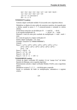 Funções de Usuário



        6x2 + 5x3 + 4x4 + 3x5 + 2x6 + 1x7 + 1x8 + 0x9 + 0x10 +
        1x1 + 5x2 + 2x3 + 4x4 + 1x5 = 123
        123 / 11 = 11, com resto=2
        DV = 11 - 2 = 9
WMOD10173 (cadeia)
 Calcula o digito verificador módulo 10, de acordo com o algoritmo abaixo:
 Multiplicar os dígitos de uma cadeia de caracteres numérica, da esquerda para
 a direita, usando os pesos 1, 7, 3 consecutivamente e somando os valores
 obtidos.
 O total dessa soma deve ser dividido por 10 => total/10 = divid
 E em seguida multiplicado 10                       => divid * 10 = multi
 Diminuir o total da soma pelo resultado da multiplicação => total - multi =
 resto
 Se o resto for igual a 0, o digito verificador é 0
 Senão o digito verificador = 10 - resto
 Exemplo: wmod10173("100000140000006")
 Cálculo:
 Passo 1 -> (1*1) + (0*7) + (0*3) + (0*1) + (0*7) + (0*3) + (1*1) +
        (4*7) + (0*3) + (0*1) + (0*7) + (0*3) + (0*1) + (0*7) +
        (6*3) = 48
 Passo 2 -> 48/10 = 4
 Passo 3 -> 4 * 10 = 40
 Passo 4 -> 48 - 40 = 8
 Passo 5 -> 10 - 8 = 2 => DV = 2
WMOD10BNSP (cadeia)
 Cálculo do dígito verificador D2 (módulo 11) do “campo livre” do boleto
 bancário do Banespa, com o seguinte algoritmo:
 Primeiramente calcular o dígito verificador Módulo 10 (D1), com o algorítimo
 abaixo:
 Multiplicar os pesos 2, 1, 2, 1, ..., da direita para a esquerda.
 Somar os resultados de todas as multiplicações, adotando-se o seguinte
 critério:


                                  129
 