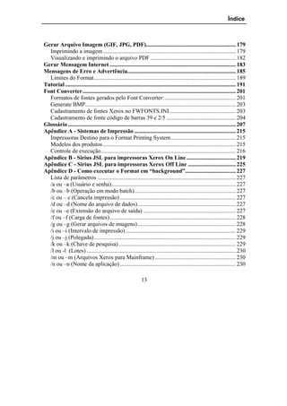 Índice



Gerar Arquivo Imagem (GIF, JPG, PDF).............................................................. 179
  Imprimindo a imagem............................................................................................ 179
  Visualizando e imprimindo o arquivo PDF ........................................................... 182
Gerar Mensagem Internet ....................................................................................... 183
Mensagens de Erro e Advertência........................................................................... 185
  Limites do Format.................................................................................................. 189
Tutorial ...................................................................................................................... 191
Font Converter.......................................................................................................... 201
  Formatos de fontes gerados pelo Font Converter: ................................................. 201
  Generate BMP........................................................................................................ 203
  Cadastramento de fontes Xerox no FWFONTS.INI.............................................. 203
  Cadastramento de fonte código de barras 39 e 2/5 ................................................ 204
Glossário .................................................................................................................... 207
Apêndice A - Sistemas de Impressão ...................................................................... 215
  Impressoras Destino para o Format Printing System............................................. 215
  Modelos dos produtos ............................................................................................ 215
  Controle de execução............................................................................................. 216
Apêndice B - Sirius JSL para impressoras Xerox On Line .................................. 219
Apêndice C - Sirius JSL para impressoras Xerox Off Line ................................. 225
Apêndice D - Como executar o Format em “background”................................... 227
  Lista de parâmetros ................................................................................................ 227
  /a ou –a (Usuário e senha)...................................................................................... 227
  /b ou –b (Operação em modo batch)...................................................................... 227
  /c ou – c (Cancela impressão) ................................................................................ 227
  /d ou –d (Nome do arquivo de dados).................................................................... 227
  /e ou –e (Extensão do arquivo de saída) ................................................................ 227
  /f ou –f (Carga de fontes) ....................................................................................... 228
  /g ou –g (Gerar arquivos de imagens).................................................................... 228
  /i ou –i (Intervalo de impressão) ............................................................................ 229
  /j ou –j (Polegada).................................................................................................. 229
  /k ou –k (Chave de pesquisa) ................................................................................. 229
  /l ou -l (Lotes) ....................................................................................................... 230
  /m ou –m (Arquivos Xerox para Mainframe) ........................................................ 230
  /n ou –n (Nome da aplicação) ................................................................................ 230

                                                               13
 