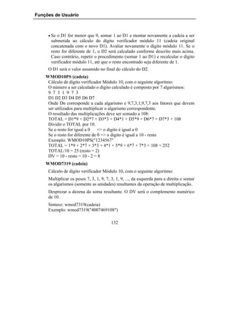 Funções de Usuário



     • Se o D1 for menor que 9, somar 1 ao D1 e montar novamente a cadeia a ser
      submetida ao cálculo do dígito verificador módulo 11 (cadeia original
      concatenada com o novo D1). Avaliar novamente o dígito módulo 11. Se o
      resto for diferente de 1, o D2 será calculado conforme descrito mais acima.
      Caso contrário, repetir o procedimento (somar 1 ao D1) e recalcular o dígito
      verificador módulo 11, até que o resto encontrado seja diferente de 1.
     O D1 será o valor assumido no final do cálculo do D2.
    WMOD10PS (cadeia)
     Cálculo de digito verificador Módulo 10, com o seguinte algoritmo:
     O número a ser calculado o dígito calculado é composto por 7 algarismos:
     9 7 3 1 9 7 3
     D1 D2 D3 D4 D5 D6 D7
     Onde Dn corresponde a cada algarismo e 9,7,3,1,9,7,3 aos fatores que devem
     ser utilizados para multiplicar o algarismo correspondente.
     O resultado das multiplicações deve ser somado a 108:
     TOTAL = D1*9 + D2*7 + D3*3 + D4*1 + D5*9 + D6*7 + D7*3 + 108
     Dividir o TOTAL por 10.
     Se o resto for igual a 0 => o digito é igual a 0
     Se o resto for diferente de 0 => o digito é igual a 10 - resto
     Exemplo: WMOD10PS("1234567"
     TOTAL = 1*9 + 2*7 + 3*3 + 4*1 + 5*9 + 6*7 + 7*3 + 108 = 252
     TOTAL/10 = 25 (resto = 2)
     DV = 10 - resto = 10 - 2 = 8
    WMOD7319 (cadeia)
     Cálculo de dígito verificador Módulo 10, com o seguinte algoritmo:
     Multiplicar os pesos 7, 3, 1, 9, 7, 3, 1, 9, ..., da esquerda para a direita e somar
     os algarismos (somente as unidades) resultantes da operação de multiplicação.
     Desprezar a dezena da soma resultante. O DV será o complemento numérico
     de 10.
     Sintaxe: wmod7319(cadeia)
     Exemplo: wmod7319("4007469108")

                                         132
 
