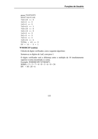 Funções de Usuário



 pesos 7319731973
 4007469108
 7x4=28 => 8
 3x0=0 => 0
 1x0=0 => 0
 7x9=63 => 3
 7x4=28 => 8
 3x6=18 => 8
 1x9=9 => 9
 9x1=9 => 9
 7x0=0 => 0
 3x8=24 => 4
 TOTAL = 49 => 9
 DV = 10 - 9 = 1
WMODCEP (cadeia)
 Cálculo de digito verificador, com o seguinte algoritmo:
 Somam-se os dígitos de 'cad', com peso 1.
 O digito verificador será a diferença entre o múltiplo de 10 imediatamente
 superior à soma encontrada e a soma.
 Exemplo: WMODCEP("22740360")
 SOMA = 2 + 2 + 7 + 4 + 0 + 3 + 6 + 0 = 24
 DV = 30 - 24 = 6




                                  133
 