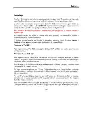 Overlays




Overlays
Overlays são imagens que serão carregadas na impressora no início do processo de impressão
e que ficarão residentes na impressora, sendo ativadas pelo Format quando necessário.
Overlays são basicamente arquivos com formato BMP monocromático para todas as
impressoras / drivers e JPG / GIF / BMP / PS monocromático ou não para impressoras com
Driver Windows, criados com qualquer software gráfico ou digitalizados.
Se a extensão do arquivo contendo a imagem não for especificada, o Format assume o
default BMP.
Se o arquivo BMP não existir o Format acusa erro, portanto é recomendável colocar a
extensão junto com o nome do arquivo.
O diálogo de configuração de Overlay é acessado a partir da opção de menu Layout |
Configura Overlay e apresentará as particularidades de cada ambiente.
Ambiente AFP e IPDS

Para impressoras AFP e IPDS com opções GOCA/IOCA também são aceitos arquivos com
compressão RL4.
Ambiente PCL e PostScript

Para impressoras com Driver PCL e PostScript instalados no ambiente Windows, o Format
carrega a imagem na memória da impressora quando o Overlay for definido como Overlay por
Página e o ativará quando necessário.
Se o Overlay for definido como Overlay por Documento, o Format carregará a imagem junto
com os dados de cada documento.
Por isso, para que as páginas em PCL ou PostScript geradas pelo Format tenham o mínimo
tamanho possível em bytes, é recomendável definir, quando possível, Overlay por página e
não por documento.
Ao usar Overlay por Página, é preciso que os Overlays e o documento tenham as mesmas
margens, isto é, nas coordenadas dos Overlays deverão ser somados os valores das margens
definidos para o documento.
Para ambiente Driver Windows | PS (PostScript), ao escolher Overlay por Página no diálogo
Configurar Overlay deverá ser escolhida a opção Form em lugar de Imagem para que o

                                           135
 