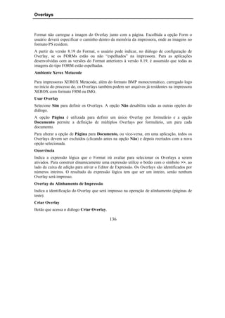 Overlays



Format não carregue a imagen do Overlay junto com a página. Escolhida a opção Form o
usuário deverá especificar o caminho dentro da memória da impressora, onde as imagens no
formato PS residem.
A partir da versão 8.19 do Format, o usuário pode indicar, no diálogo de configuração de
Overlay, se os FORMs estão ou não “espelhados” na impressora. Para as aplicações
desenvolvidas com as versões do Format anteriores à versão 8.19, é assumido que todas as
imagens do tipo FORM estão espelhadas.
Ambiente Xerox Metacode

Para impressoras XEROX Metacode, além do formato BMP monocromático, carregado logo
no início do processo de, os Overlays também podem ser arquivos já residentes na impressora
XEROX com formato FRM ou IMG.
Usar Overlay
Selecione Sim para definir os Overlays. A opção Não desabilita todas as outras opções do
diálogo.
A opção Página é utilizada para definir um único Overlay por formulário e a opção
Documento permite a definição de múltiplos Overlays por formulário, um para cada
documento.
Para alterar a opção de Página para Documento, ou vice-versa, em uma aplicação, todos os
Overlays devem ser excluídos (clicando antes na opção Não) e depois recriados com a nova
opção selecionada.
Ocorrência
Indica a expressão lógica que o Format irá avaliar para selecionar os Overlays a serem
ativados. Para construir dinamicamente uma expressão utilize o botão com o símbolo >>, ao
lado da caixa de edição para ativar o Editor de Expressão. Os Overlays são identificados por
números inteiros. O resultado da expressão lógica tem que ser um inteiro, senão nenhum
Overlay será impresso.
Overlay do Alinhamento de Impressão
Indica a identificação do Overlay que será impresso na operação de alinhamento (páginas de
teste).
Criar Overlay
Botão que acessa o diálogo Criar Overlay.

                                            136
 
