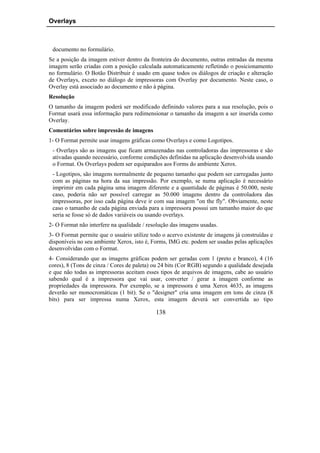 Overlays



 documento no formulário.
Se a posição da imagem estiver dentro da fronteira do documento, outras entradas da mesma
imagem serão criadas com a posição calculada automaticamente refletindo o posicionamento
no formulário. O Botão Distribuir é usado em quase todos os diálogos de criação e alteração
de Overlays, exceto no diálogo de impressoras com Overlay por documento. Neste caso, o
Overlay está associado ao documento e não à página.
Resolução
O tamanho da imagem poderá ser modificado definindo valores para a sua resolução, pois o
Format usará essa informação para redimensionar o tamanho da imagem a ser inserida como
Overlay.
Comentários sobre impressão de imagens
1- O Format permite usar imagens gráficas como Overlays e como Logotipos.
 - Overlays são as imagens que ficam armazenadas nas controladoras das impressoras e são
 ativadas quando necessário, conforme condições definidas na aplicação desenvolvida usando
 o Format. Os Overlays podem ser equiparados aos Forms do ambiente Xerox.
 - Logotipos, são imagens normalmente de pequeno tamanho que podem ser carregadas junto
 com as páginas na hora da sua impressão. Por exemplo, se numa aplicação é necessário
 imprimir em cada página uma imagem diferente e a quantidade de páginas é 50.000, neste
 caso, poderia não ser possível carregar as 50.000 imagens dentro da controladora das
 impressoras, por isso cada página deve ir com sua imagem "on the fly". Obviamente, neste
 caso o tamanho de cada página enviada para a impressora possui um tamanho maior do que
 seria se fosse só de dados variáveis ou usando overlays.
2- O Format não interfere na qualidade / resolução das imagens usadas.
3- O Format permite que o usuário utilize todo o acervo existente de imagens já construídas e
disponíveis no seu ambiente Xerox, isto é, Forms, IMG etc. podem ser usadas pelas aplicações
desenvolvidas com o Format.
4- Considerando que as imagens gráficas podem ser geradas com 1 (preto e branco), 4 (16
cores), 8 (Tons de cinza / Cores de paleta) ou 24 bits (Cor RGB) segundo a qualidade desejada
e que não todas as impressoras aceitam esses tipos de arquivos de imagens, cabe ao usuário
sabendo qual é a impressora que vai usar, converter / gerar a imagem conforme as
propriedades da impressora. Por exemplo, se a impressora é uma Xerox 4635, as imagens
deverão ser monocromáticas (1 bit). Se o "designer" cria uma imagem em tons de cinza (8
bits) para ser impressa numa Xerox, esta imagem deverá ser convertida ao tipo

                                            138
 