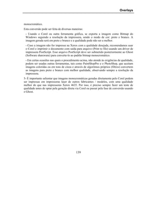 Overlays



monocromático.
Esta conversão pode ser feita de diversas maneiras:
 - Usando o Corel ou outra ferramenta gráfica, se exporta a imagem como Bitmap do
 Windows seguindo a resolução da impressora, sendo o modo de cor: preto e branco. A
 imagem gerada será em preto e branco e a qualidade pode não ser a melhor.
 - Caso a imagem não for impressa na Xerox com a qualidade desejada, recomendamos usar
 o Corel e imprimir o documento com saída para arquivo (Print to file) usando um driver de
 impressora PostScript. Esse arquivo PostScript deve ser submetido posteriormente ao Ghost
 (Software shareware) para converte-lo ao padrão bitmap monocromático.
 - Em certas ocasiões nas quais o procedimento acima, não atende às exigências de qualidade,
 podem ser usadas outras ferramentas, tais como PaintShopPro e o PhotoShop, que aceitam
 imagens coloridas ou em tons de cinza e através de algoritmos próprios (filtros) convertem
 as imagens para preto e branco com melhor qualidade, observando sempre a resolução da
 impressora.
5- É importante salientar que imagens monocromáticas geradas diretamente pelo Corel podem
ser impressas em impressoras laser de outros fabricantes / modelos, com uma qualidade
melhor do que nas impressoras Xerox 4635. Por isso, é preciso sempre fazer um teste de
qualidade antes de optar pela geração direta via Corel ou passar pela fase de conversão usando
o Ghost.




                                             139
 
