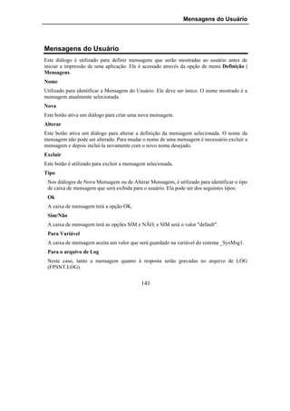 Mensagens do Usuário




Mensagens do Usuário
Este diálogo é utilizado para definir mensagens que serão mostradas ao usuário antes de
iniciar a impressão de uma aplicação. Ele é acessado através da opção de menu Definição |
Mensagens.
Nome
Utilizado para identificar a Mensagem do Usuário. Ele deve ser único. O nome mostrado é a
mensagem atualmente selecionada.
Nova
Este botão ativa um diálogo para criar uma nova mensagem.
Alterar
Este botão ativa um diálogo para alterar a definição da mensagem selecionada. O nome da
mensagem não pode ser alterado. Para mudar o nome de uma mensagem é necessário excluir a
mensagem e depois incluí-la novamente com o novo nome desejado.
Excluir
Este botão é utilizado para excluir a mensagem selecionada.
Tipo
 Nos diálogos de Nova Mensagem ou de Alterar Mensagem, é utilizado para identificar o tipo
 de caixa de mensagem que será exibida para o usuário. Ela pode ser dos seguintes tipos:
 Ok
 A caixa de mensagem terá a opção OK.
 Sim/Não
 A caixa de mensagem terá as opções SIM e NÃO, e SIM será o valor "default".
 Para Variável
 A caixa de mensagem aceita um valor que será guardado na variável do sistema _SysMsg1.
 Para o arquivo de Log
 Neste caso, tanto a mensagem quanto à resposta serão gravadas no arquivo de LOG
 (FPSNT.LOG).


                                            141
 