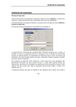 Ambiente de impressão




Ambiente de impressão
Sistema de Impressão

Antes de desenvolver suas aplicações, utilizando a opção de menu Ambiente, o usuário deve
selecionar a Impressora Destino que será utilizada, bem como sua configuração.
O diálogo Definição da Impressora Destino é acessado através da opção de menu Ambiente |
Sistema de Impressão.
Os Sistemas de Impressão disponíveis estão descritos no apêndice A.




As opções PCL5e e Postscript para o ambiente Driver Windows permitem que o usuário, ao
escolher um driver de impressora PCL5e ou Postscript, ative as funções no Format para
carregar as imagens gráficas na controladora da impressora logo no início do processo de
impressão e ative essas imagens quando necessário, otimizando o tempo de geração e tamanho
do arquivo spool de impressão.
Para ambiente de impressão Xerox Metacode, a Sirius desenvolveu dois programas JSL
denominado Sirius.JSL, um para conexão on-line e o outro para conexão off-line das
impressoras e que deverão ser instalados nas impressoras Xerox associadas ao Format. Esses
arquivos JSL são comuns para todas as aplicações desenvolvidas usando o Format. (Ver
Apêndices B e C)
A Impressora Destino não pode ser alterada se uma aplicação estiver aberta. Para mudar a

                                           143
 