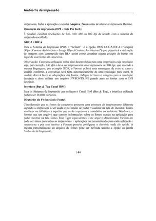 Ambiente de impressão



impressora, feche a aplicação e escolha Arquivo | Novo antes de alterar a Impressora Destino.
Resolução da impressora (DPI - Dots Per Inch)
É possível escolher resoluções de 240, 300, 480 ou 600 dpi de acordo com o sistema de
impressão escolhido.
GOCA / IOCA
Para o Sistema de Impressão IPDS o “default” é a opção IPDS GOCA/IOCA ("Graphic
Object Content Architecture - Image Object Content Architecture") que permitirá a utilização
de imagens com compressão tipo RL4 assim como desenhar alguns códigos de barras em
lugar de usar fontes de caracteres.
Observação: Caso uma aplicação tenha sido desenvolvida para uma impressora cuja resolução
seja, por exemplo, 240 dpi e deva ser impressa em uma impressora de 300 dpi, que entende a
mesma linguagem, por exemplo IPDS, o Format exibirá uma mensagem de aviso e, caso o
usuário confirme, a conversão será feita automaticamente de uma resolução para outra. O
usuário deverá fazer as adaptações das fontes, códigos de barra e imagens para a resolução
desejada e deve utilizar um arquivo FWFONTS.INI gerado para as fontes com o DPI
desejado.
Interface (Bus & Tag Canal IBM)
Para os Sistemas de Impressão que utilizam o Canal IBM (Bus & Tag), a interface utilizada
poderá ser BARR ou Sofos.
Diretórios do Fwfonts.ini e Fontes
Considerando que as fontes de caracteres possuem uma estrutura de arquivamento diferente
segundo a impressora a ser usada e no intuito de poder visualizar na tela do monitor, fontes
similares ou idênticas a aquelas que serão impressas e instaladas no ambiente Windows, o
Format usa um arquivo que contem informações sobre as fontes usadas na aplicação para
poder mostrar na tela fontes True Type equivalentes. Este arquivo denominado Fwfonts.ini
pode ser único para todas as impressoras / aplicações ou personalizado para cada aplicação /
impressora e por este motivo a Format permite configurar o diretório onde ele reside. A
mesma personalização do arquivo de fontes pode ser definida usando a opção da janela
Ambiente de Impressão.




                                            144
 