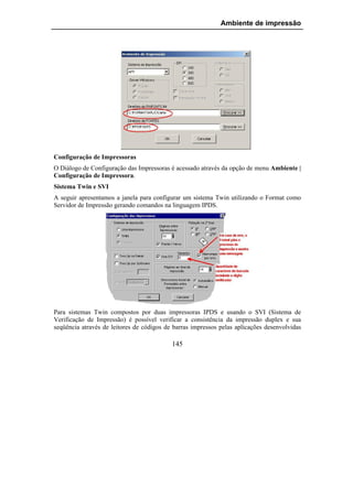 Ambiente de impressão




Configuração de Impressoras
O Diálogo de Configuração das Impressoras é acessado através da opção de menu Ambiente |
Configuração de Impressora.
Sistema Twin e SVI
A seguir apresentamos a janela para configurar um sistema Twin utilizando o Format como
Servidor de Impressão gerando comandos na linguagem IPDS.




Para sistemas Twin compostos por duas impressoras IPDS e usando o SVI (Sistema de
Verificação de Impressão) é possível verificar a consistência da impressão duplex e sua
seqüência através de leitores de códigos de barras impressos pelas aplicações desenvolvidas

                                           145
 