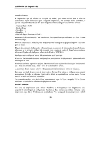 Ambiente de impressão



usando o Format.
É importante que os leitores de códigos de barras, que serão usados para o teste de
consistência sejam instalados após a segunda impressora, por exemplo numa cortadora, e
devem ser conectado cada um dos dois em portas seriais configuradas conforme abaixo:
- Transfer Rate : 9600
- Parity : Even
- Stop Bits : 2
- Data Bits : 7
- Barcode Type : Interleaved 2 of 5.
O sistema de leitura deve ser "not continuous", isto quer dizer que o leitor no lerá duas vezes o
mesmo código.
O leitor conectado na primeira porta disponível será usado para as páginas impares e ou outro
para as pares.
Depois do primeiro alinhamento, o Format inicia o processo de leitura através dos leitores e
checando se o primeiro código lido coincide com o valor da variável _PageNum seguida do
dígito verificador calculado com a Função de Usuário WMOD10.
Qualquer outro código de barras lido antes desse, será ignorado.
Caso não for detectado nenhum código após a passagem de 40 páginas será apresentada uma
mensagem de erro.
Uma vez detectada a primeira página, o Format verifica a seqüência dos códigos (incrementos
de 1 para dois leitores e de 2 para o caso de usar um único leitor).
A existência de um ou dois leitores é detectada automaticamente no início do processo.
Para que no final do processo de impressão o Format leia todos os códigos para garantir
consistência de todas as páginas, é necessário definir a quantidade de páginas que o Format
deverá ler após o término da impressão.
Se o usuário escolher a opção de Uma Impressora no lugar de Twin e a opção SVI, o Format
verificará a consistência somente das páginas da frente.
Sistema Tandem
No caso de impressoras com Driver Windows, a Configuração das Impressoras está
disponível somente para a configuração Tandem de duas impressoras onde a primeira é uma
impressora cujo driver Windows está instalado no PC e a segunda é uma impressora MICR

                                              146
 